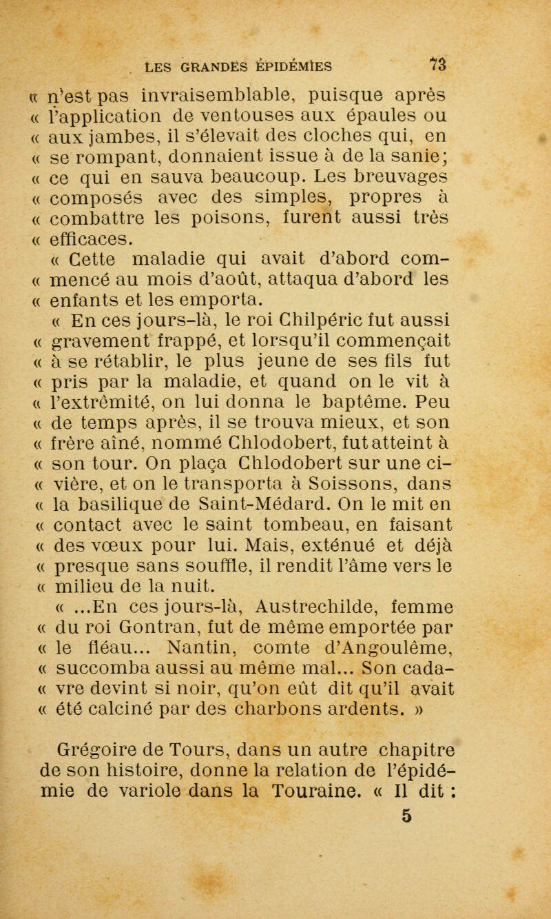 « n'est pas invraisemblable, puisque après « l'application de ventouses aux épaules ou « aux jambes, il s'élevait des cloches qui, en « se rompant, donnaient issue à de la sanie; « ce qui en sauva beaucoup. Les breuvages « composés avec des simples, propres à « combattre les poisons, furent aussi très « efficaces. « Cette maladie qui avait d'abord com- a mencé au mois d'août, attaqua d'abord les « enfants et les emporta. « En ces jours-là, le roi Ghilpéric fut aussi « gravement frappé, et lorsqu'il commençait « à se rétablir, le plus jeune de ses fils fut « pris par la maladie, et quand on le vit à « l'extrémité, on lui donna le baptême. Peu « de temps après, il se trouva mieux, et son « frère aîné, nommé Chlodobert, fut atteint à « son tour. On plaça Chlodobert sur une ci- ce vière, et on le transporta à Soissons, dans « la basilique de Saint-Médard. On le mit en (( contact avec le saint tombeau, en faisant « des vœux pour lui. Mais, exténué et déjà « presque sans souffle, il rendit l'âme vers le « milieu de la nuit. « ...En ces jours-là, Austrechilde, femme « du roi Gontran, fut de même emportée par « le fléau... Nantin, comte d'Angoulême, « succomba aussi au même mal... Son cada- « vre devint si noir, qu'on eût dit qu'il avait « été calciné par des charbons ardents. » Grégoire de Tours, dans un autre chapitre de son histoire, donne la relation de l'épidé- mie de variole dans la Touraine. « Il dit : 5