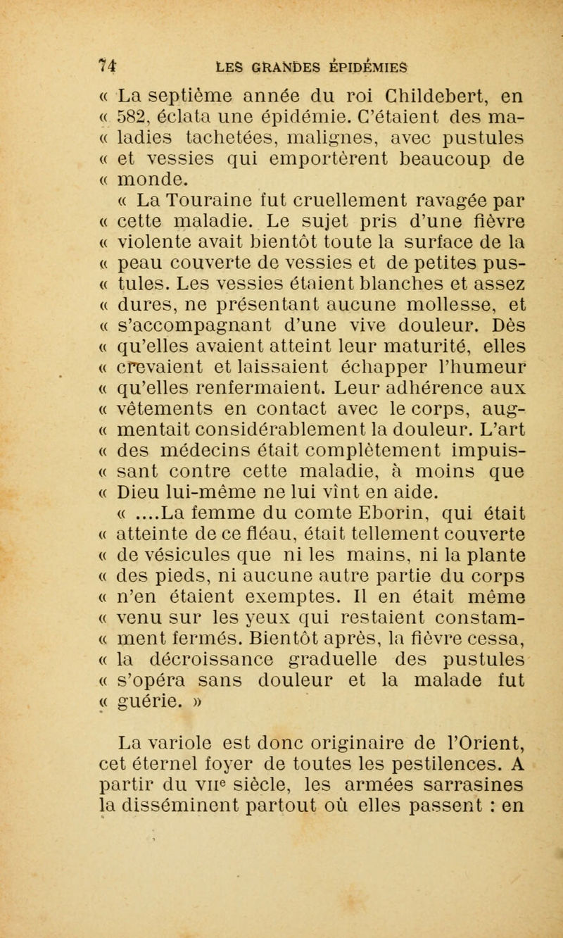 « La septième année du roi Childebert, en « 582, éclata une épidémie. C'étaient des ma- « ladies tachetées, malignes, avec pustules « et vessies qui emportèrent beaucoup de « monde. « La Touraine fut cruellement ravagée par « cette maladie. Le sujet pris d'une fièvre « violente avait bientôt toute la surface de la u peau couverte de vessies et de petites pus- « tules. Les vessies étaient blanches et assez « dures, ne présentant aucune mollesse, et « s'accompagnant d'une vive douleur. Dès « qu'elles avaient atteint leur maturité, elles « crevaient et laissaient échapper l'humeur « qu'elles renfermaient. Leur adhérence aux « vêtements en contact avec le corps, aug- « mentait considérablement la douleur. L'art « des médecins était complètement impuis- « sant contre cette maladie, à moins que « Dieu lui-même ne lui vînt en aide. « ....La femme du comte Eborin, qui était u atteinte de ce fléau, était tellement couverte « de vésicules que ni les mains, ni la plante « des pieds, ni aucune autre partie du corps « n'en étaient exemptes. Il en était même « venu sur les yeux qui restaient constam- « ment fermés. Bientôt après, la fièvre cessa, « la décroissance graduelle des pustules « s'opéra sans douleur et la malade fut La variole est donc originaire de l'Orient, cet éternel foyer de toutes les pestilences. A partir du vue siècle, les armées sarrasines la disséminent partout où elles passent : en