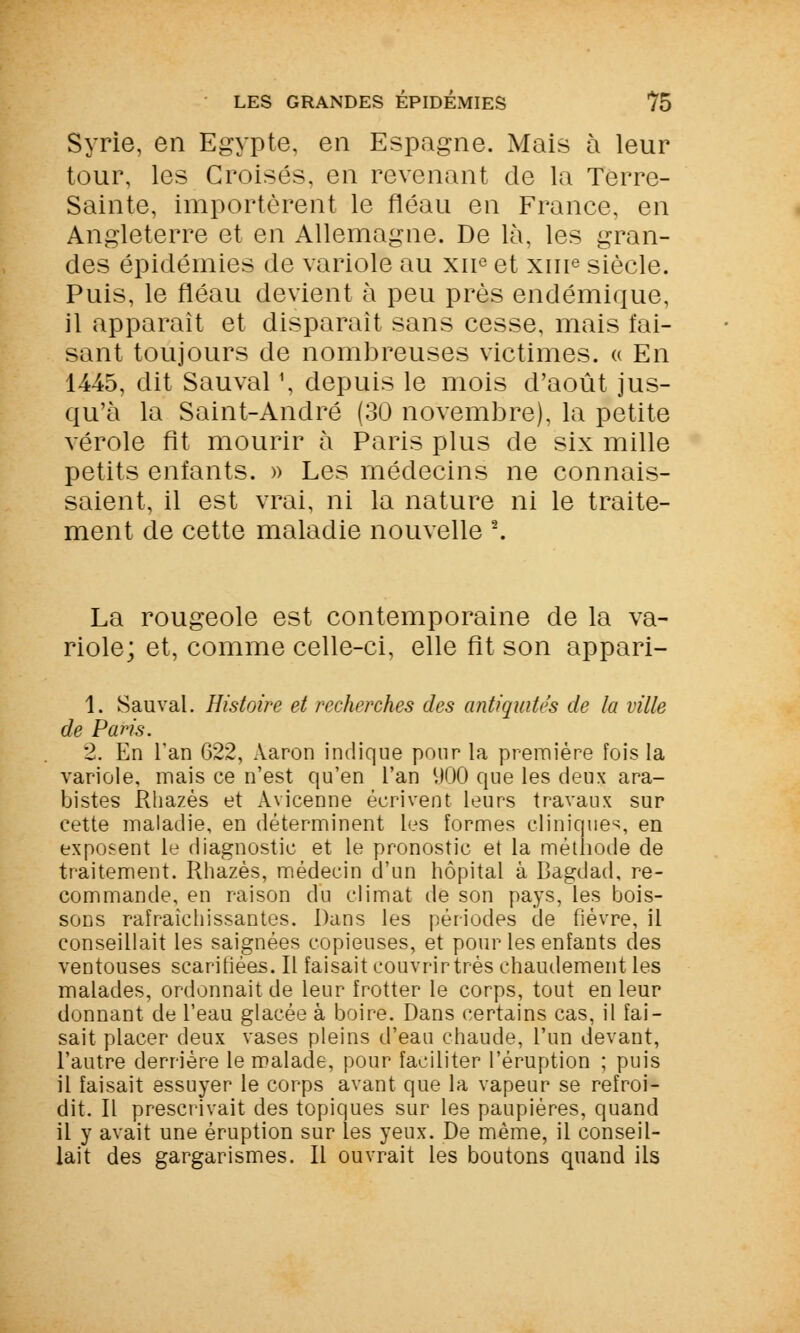 Syrie, en Egypte, en Espagne. Mais à leur tour, les Croisés, en revenant de la Terre- Sainte, importèrent le fléau en France, en Angleterre et en Allemagne. De là, les gran- des épidémies de variole au xne et xme siècle. Puis, le fléau devient à peu près endémique, il apparaît et disparaît sans cesse, mais fai- sant toujours de nombreuses victimes, « En 1445, dit Sauvai \ depuis le mois d'août jus- qu'à la Saint-André (30 novembre), la petite vérole fit mourir à Paris plus de six mille petits enfants. » Les médecins ne connais- saient, il est vrai, ni la nature ni le traite- ment de cette maladie nouvelle 2. La rougeole est contemporaine de la va- riole; et, comme celle-ci, elle fît son appari- 1. Sauvai. Histoire et recherches des antiquités de la ville de Paris. 2. En l'an 622, Aaron indique pour la première fois la variole, mais ce n'est qu'en l'an 900 que les deux ara- bistes Rhazès et Avicenne écrivent leurs travaux sur cette maladie, en déterminent les formes cliniques, en exposent le diagnostic et le pronostic et la méthode de traitement. Rhazès, médecin d'un hôpital à Bagdad, re- commande, en raison du climat de son pays, les bois- sons rafraîchissantes. Dans les périodes de fièvre, il conseillait les saignées copieuses, et pour les enfants des ventouses scarifiées. Il faisait couvrir très chaudement les malades, ordonnait de leur frotter le corps, tout en leur donnant de l'eau glacée à boire. Dans certains cas, il fai- sait placer deux vases pleins d'eau chaude, l'un devant, l'autre derrière le malade, pour faciliter l'éruption ; puis il faisait essuyer le corps avant que la vapeur se refroi- dit. Il prescrivait des topiques sur les paupières, quand il y avait une éruption sur les yeux. De même, il conseil- lait des gargarismes. Il ouvrait les boutons quand ils