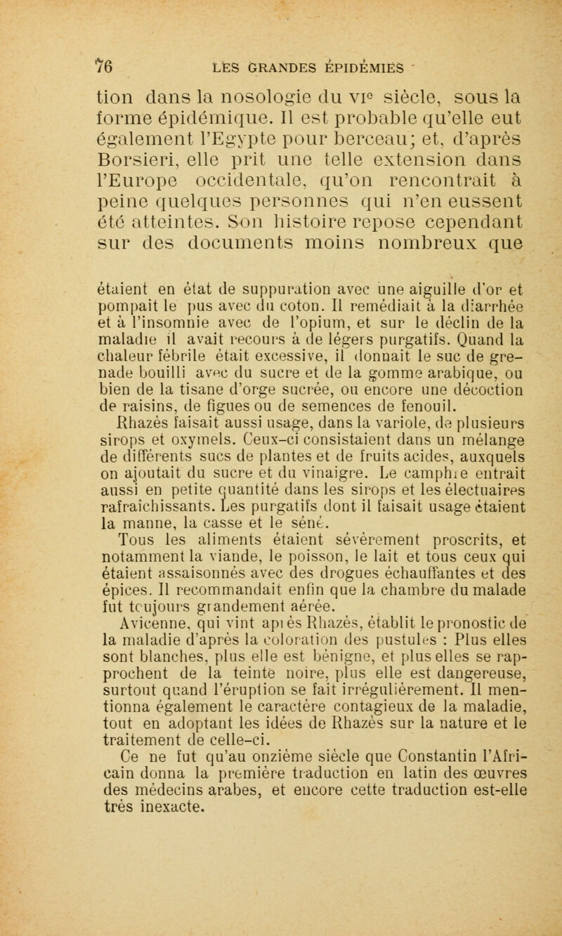 tion dans la nosologie du vie siècle, sous la forme épidémique. Il est probable qu'elle eut également l'Egypte pour berceau; et, d'après Borsieri, elle prit une telle extension dans l'Europe occidentale, qu'on rencontrait à peine quelques personnes qui n'en eussent été atteintes. Son histoire repose cependant sur des documents moins nombreux que étaient en état de suppuration avec une aiguille d'or et pompait le pus avec du coton. Il remédiait à la diarrhée et à l'insomnie avec de l'opium, et sur le déclin de la maladie il avait recours à de légers purgatifs. Quand la chaleur fébrile était excessive, il donnait le suc de gre- nade bouilli av^c du sucre et de la gomme arabique, ou bien de la tisane d'orge sucrée, ou encore une décoction de raisins, de figues ou de semences de fenouil. Rhazès faisait aussi usage, dans la variole, de plusieurs sirops et oxymels. Ceux-ci consistaient dans un mélange de différents sucs de plantes et de fruits acides, auxquels on ajoutait du sucre et du vinaigre. Le camphre entrait aussi en petite quantité dans les sirops et les électuaires rafraîchissants. Les purgatifs dont il faisait usage étaient la manne, la casse et le séné. Tous les aliments étaient sévèrement proscrits, et notamment la viande, le poisson, le lait et tous ceux qui étaient assaisonnés avec des drogues échauffantes et des épices. Il recommandait enfin que la chambre du malade fut toujours grandement aérée. Avicenne, qui vint api es Rhazès, établit le pronostic de la maladie d'après la coloration des pustules : Plus elles sont blanches, plus elle est bénigne, et plus elles se rap- prochent de la teinte noire, plus elle est dangereuse, surtout quand l'éruption se fait irrégulièrement. Il men- tionna également le caractère contagieux de la maladie, tout en adoptant les idées de Rhazès sur la nature et le traitement de celle-ci. Ce ne fut qu'au onzième siècle que Constantin l'Afri- cain donna la première traduction en latin des œuvres des médecins arabes, et encore cette traduction est-elle très inexacte.