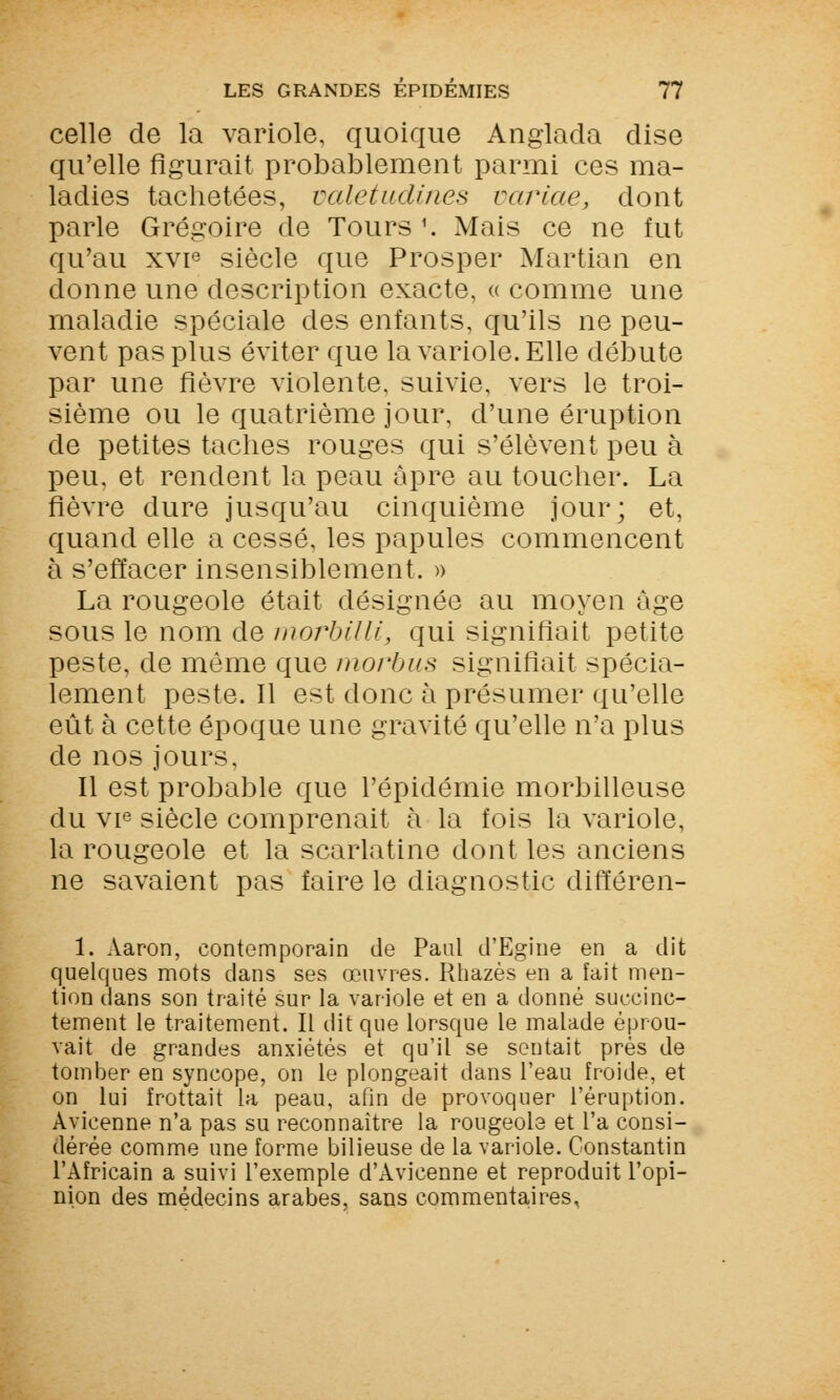 celle de la variole, quoique Anglada dise qu'elle figurait probablement parmi ces ma- ladies tachetées, valetudines varias, dont parle Grégoire de Tours 1. Mais ce ne fut qu'au xvie siècle que Prosper Martian en donne une description exacte, « comme une maladie spéciale des enfants, qu'ils ne peu- vent pas plus éviter que la variole. Elle débute par une fièvre violente, suivie, vers le troi- sième ou le quatrième jour, d'une éruption de petites taches rouges qui s'élèvent peu à peu, et rendent la peau âpre au toucher. La fièvre dure jusqu'au cinquième jour; et, quand elle a cessé, les papules commencent à s'effacer insensiblement. » La rougeole était désignée au moyen âge sous le nom de morbilli, qui signifiait petite peste, de même que morbus signifiait spécia- lement peste. Il est donc à présumer qu'elle eût à cette époque une gravité qu'elle n'a plus de nos jours, Il est probable que l'épidémie morbilleuse du vie siècle comprenait à la fois la variole, la rougeole et la scarlatine dont les anciens ne savaient pas faire le diagnostic différen- 1. Aaron, contemporain de Paul d'Egine en a dit quelques mots clans ses œuvres. Rhazès en a fait men- tion dans son traité sur la variole et en a donné succinc- tement le traitement. Il dit que lorsque le malade éprou- vait de grandes anxiétés et qu'il se sentait près de tomber en syncope, on le plongeait dans l'eau froide, et on lui frottait la peau, afin de provoquer l'éruption. Avicenne n'a pas su reconnaître la rougeole et l'a consi- dérée comme une forme bilieuse de la variole. Constantin l'Africain a suivi l'exemple d'Avicenne et reproduit l'opi- nion des médecins arabes, sans commentaires,