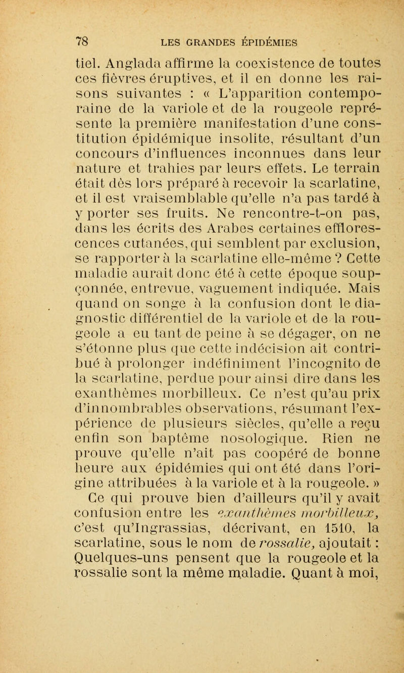 tiel. Anglada affirme la coexistence de toutes ces fièvres éruptives, et il en donne les rai- sons suivantes : « L'apparition contempo- raine de la variole et de la rougeole repré- sente la première manifestation d'une cons- titution épidémique insolite, résultant d'un concours d'influences inconnues dans leur nature et trahies par leurs effets. Le terrain était dès lors préparé à recevoir la scarlatine, et il est vraisemblable qu'elle n'a pas tardé à y porter ses fruits. Ne rencontre-t-on pas, dans les écrits des Arabes certaines efflores- cences cutanées, qui semblent par exclusion, se rapporter à la scarlatine elle-même ? Cette maladie aurait donc été à cette époque soup- çonnée, entrevue, vaguement indiquée. Mais quand on songe à la confusion dont le dia- gnostic différentiel de la variole et de la rou- geole a eu tant de peine à se dégager, on ne s'étonne plus que cette indécision ait contri- bué à prolonger indéfiniment l'incognito de la scarlatine, perdue pour ainsi dire dans les exanthèmes morbilleux. Ce n'est qu'au prix d'innombrables observations, résumant l'ex- périence de plusieurs siècles, qu'elle a reçu enfin son baptême nosologique. Rien ne prouve qu'elle n'ait pas coopéré de bonne heure aux épidémies qui ont été dans l'ori- gine attribuées à la variole et à la rougeole. » Ce qui prouve bien d'ailleurs qu'il y avait confusion entre les exanthèmes morbilleux, c'est qu'Ingrassias, décrivant, en 1510, la scarlatine, sous le nom àvrossalie, ajoutait : Quelques-uns pensent que la rougeole et la rossalie sont la même maladie. Quant à moi,