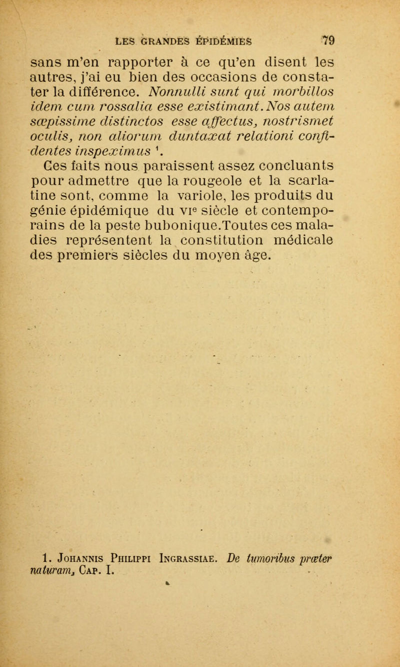sans m'en rapporter à ce qu'en disent les autres, j'ai eu bien des occasions de consta- ter la différence. Nonnulli sunt qui morbillos idem cura rossalia esse existimant. Nos auteni sœpissi/ne distinctos esse affectuSj nostrismet oculiSj non aliorum duntaxat relationi confi- dentes inspeximus \ Ces faits nous paraissent assez concluants pour admettre que la rougeole et la scarla- tine sont, comme la variole, les produits du génie épidémique du vie siècle et contempo- rains de la peste bubonique.Toutes ces mala- dies représentent la constitution médicale des premiers siècles du moyen âge. 1. Johannis Philippi Ingrassiae. De tumonbus prœter naturam. Cap. I.