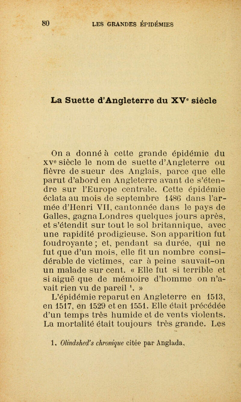 La Suette d'Angleterre du XVe siècle On a donné à cette grande épidémie du xve siècle le nom de suette d'Angleterre ou fièvre de sueur des Anglais, parce que elle parut d'abord en Angleterre avant de s'éten- dre sur l'Europe centrale. Cette épidémie éclata au mois de septembre 1486 dans l'ar- mée d'Henri VII, cantonnée dans le pays de Galles, gagna Londres quelques jours après, et s'étendit sur tout le sol britannique, avec une rapidité prodigieuse. Son apparition fut foudroyante ; et, pendant sa durée, qui ne fut que d'un mois, elle fit un nombre consi- dérable de victimes, car à peine sauvait-on un malade sur cent. « Elle fut si terrible et si aiguë que de mémoire d'homme on n'a- vait rien vu de pareil *. » L'épidémie reparut en Angleterre en 1513, en 1517, en 1529 et en 1551. Elle était précédée d'un temps très humide et de vents violents. La mortalité était toujours très grande. Les 1, Olindsbed's chronique citée par Anglada,