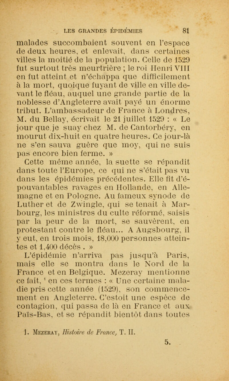 malades succombaient souvent en l'espace de deux heures, et enlevait, dans certaines villes la moitié de la population. Celle de 1529 fut surtout très meurtrière ; le roi Henri VIII en fut atteint et n'échappa que difficilement à la mort, quoique fuyant de ville en ville de- vant le fléau, auquel une grande partie de la noblesse d'Angleterre avait payé un énorme tribut. L'ambassadeur de France à Londres, M. du Bellay, écrivait le 21 juillet 1529 : « Le jour que je suay chez M. de Cantorbéry, en mourut dix-huit en quatre heures. Ce jour-là ne s'en sauva guère que moy, qui ne suis pas encore bien ferme. » Cette même année, la suette se répandit dans toute l'Europe, ce qui ne s'était pas vu dans les épidémies précédentes. Elle fit d'é- pouvantables ravages en Hollande, en Alle- magne et en Pologne. Au fameux synode de Luther et de Zwingle, qui se tenait à Mar- bourg, les ministres du culte réformé, saisis par la peur de la mort, se sauvèrent, en protestant contre le fléau... A Augsbourg, il y eut, en trois mois, 18,000 personnes attein- tes et 1,400 décès . » L'épidémie n'arriva pas jusqu'à Paris, mais elle se montra dans le Nord de la France et en Belgique. Mezeray mentionne ce fait, 1 en ces termes : « Une certaine mala- die pris cette année (1529), son commence- ment en Angleterre. C'estoit une espèce de contagion, qui passa de là en France et aux Païs-Bas, et se répandit bientôt clans toutes ']. Mezeray. Histoire de France, T. IL 5.