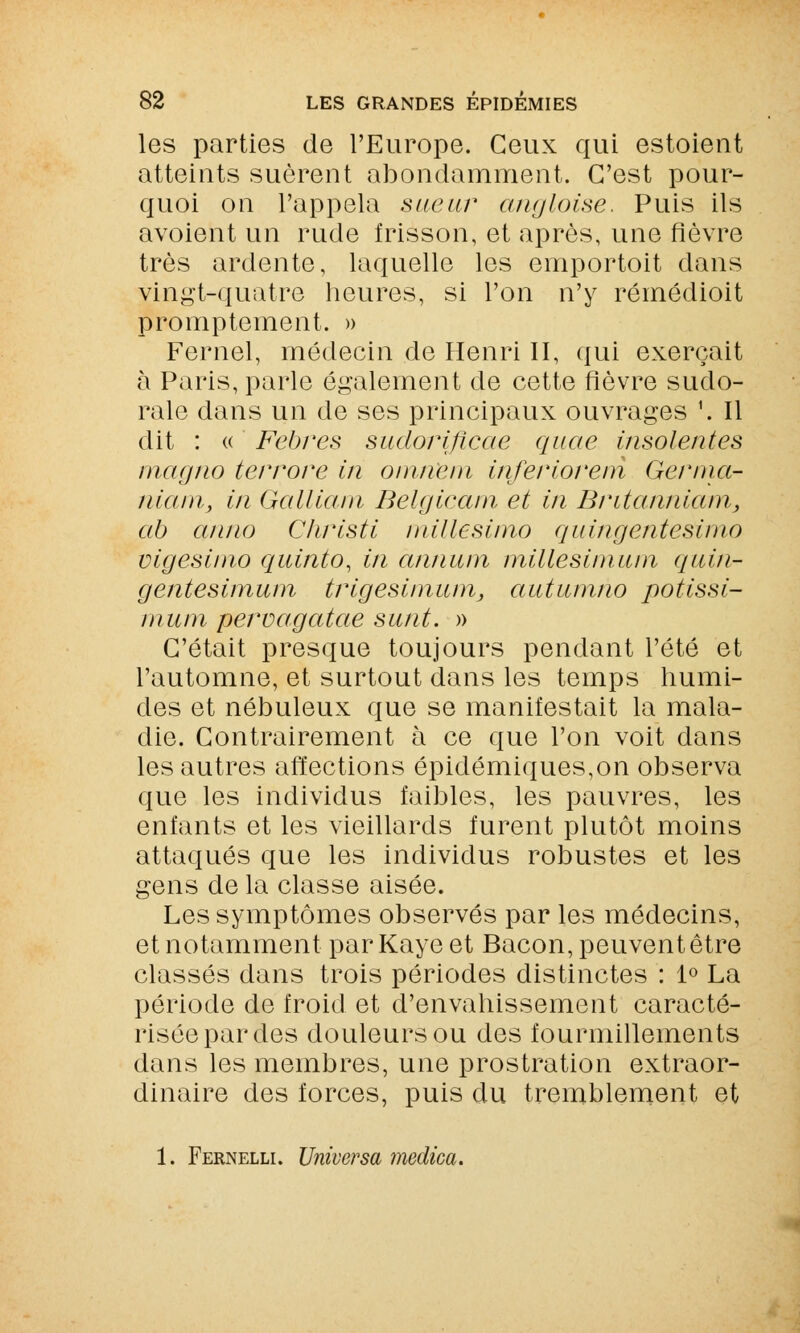 les parties de l'Europe. Ceux qui estoient atteints suèrent abondamment. C'est pour- quoi on l'appela sueur angloise. Puis ils avoient un rude frisson, et après, une fièvre très ardente, laquelle les emportoit dans vingt-quatre heures, si l'on n'y rémédioit promptement. » Fernel, médecin de Henri II, qui exerçait à Paris, parle également de cette fièvre sudo- rale dans un de ses principaux ouvrages '. Il dit : « Fehres sudorificae quae insolentes magno terrore in oninem inferioreni Germa- niarrij in Galliam Belgicam et in Britannicun, ab anno Christi iiiillesimo quingentesimo vigesinio quinto, in ànnurn millesimum quin- gentesimum trigesimiun, autumno potissi- mum peruagatae surit. » C'était presque toujours pendant l'été et l'automne, et surtout dans les temps humi- des et nébuleux que se manifestait la mala- die. Contrairement à ce que l'on voit dans les autres affections épidémiques,on observa que les individus faibles, les pauvres, les enfants et les vieillards furent plutôt moins attaqués que les individus robustes et les gens de la classe aisée. Les symptômes observés par les médecins, et notamment par Kaye et Bacon, peuvent être classés dans trois périodes distinctes : 1° La période de froid et d'envahissement caracté- risée par des douleurs ou des fourmillements dans les membres, une prostration extraor- dinaire des forces, puis du tremblement et 1. Fernelli. Universa medica.