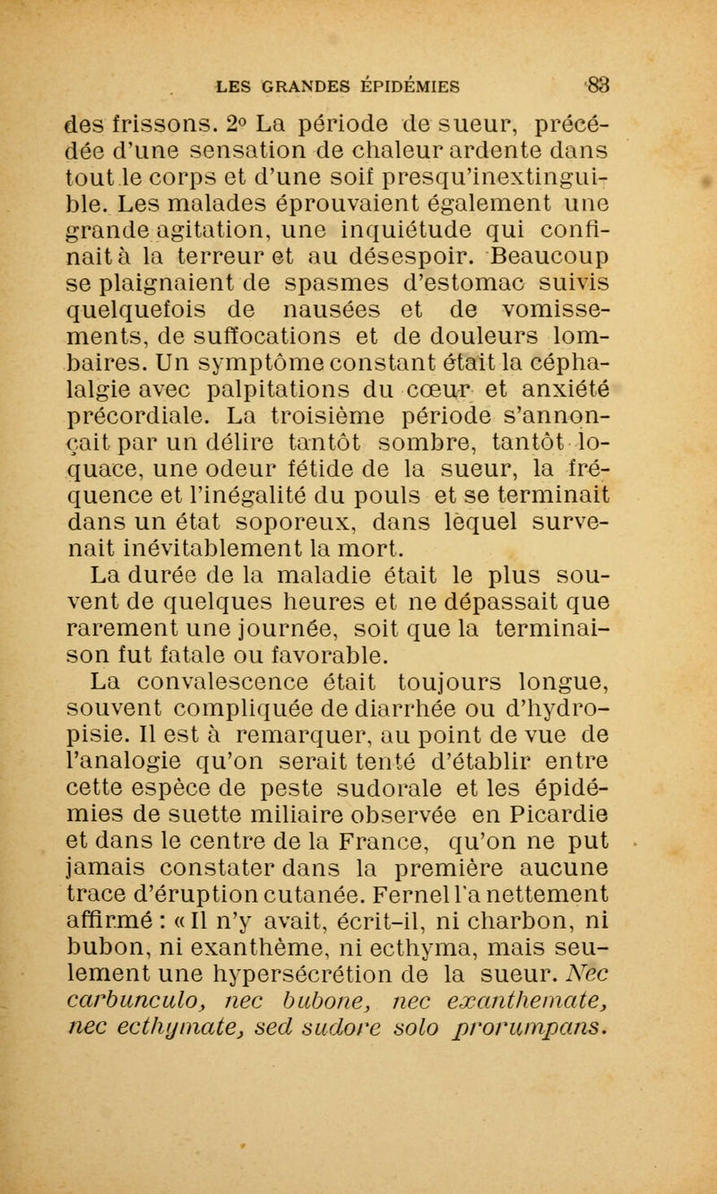 des frissons. 2° La période de sueur, précé- dée d'une sensation de chaleur ardente dans tout le corps et d'une soif presqu'inextingui- ble. Les malades éprouvaient également une grande agitation, une inquiétude qui confi- nait à la terreur et au désespoir. Beaucoup se plaignaient de spasmes d'estomac suivis quelquefois de nausées et de vomisse- ments, de suffocations et de douleurs lom- baires. Un symptôme constant était la cépha- lalgie avec palpitations du cœur et anxiété précordiale. La troisième période s'annon- çait par un délire tantôt sombre, tantôt lo- quace, une odeur fétide de la sueur, la fré- quence et l'inégalité du pouls et se terminait dans un état soporeux, dans lequel surve- nait inévitablement la mort. La durée de la maladie était le plus sou- vent de quelques heures et ne dépassait que rarement une journée, soit que la terminai- son fut fatale ou favorable. La convalescence était toujours longue, souvent compliquée de diarrhée ou d'hydro- pisie. Il est à remarquer, au point de vue de l'analogie qu'on serait tenté d'établir entre cette espèce de peste sudorale et les épidé- mies de suette miliaire observée en Picardie et dans le centre de la France, qu'on ne put jamais constater dans la première aucune trace d'éruption cutanée. Fernel la nettement affirmé : « Il n'y avait, écrit-il, ni charbon, ni bubon, ni exanthème, ni ecthyma, mais seu- lement une hypersécrétion de la sueur. Nec carbunculo, nec bubone, nec exanthemate, nec ecthymate} sed sudore solo prorumpans.