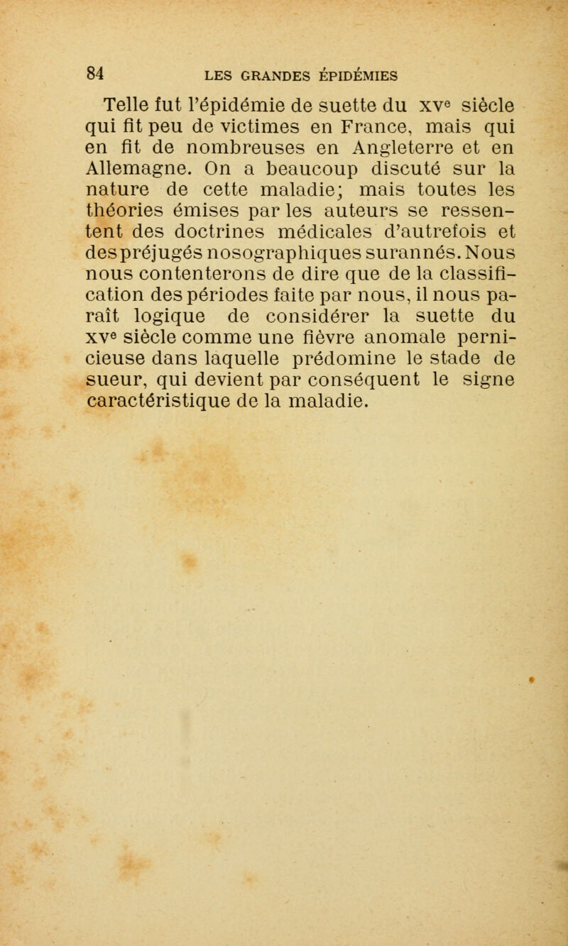 Telle fut l'épidémie de suette du xve siècle qui fit peu de victimes en France, mais qui en fit de nombreuses en Angleterre et en Allemagne. On a beaucoup discuté sur la nature de cette maladie; mais toutes les théories émises par les auteurs se ressen- tent des doctrines médicales d'autrefois et des préjugés nosographiques surannés. Nous nous contenterons de dire que de la classifi- cation des périodes faite par nous, il nous pa- raît logique de considérer la suette du xve siècle comme une fièvre anomale perni- cieuse dans laquelle prédomine le stade de sueur, qui devient par conséquent le signe caractéristique de la maladie.