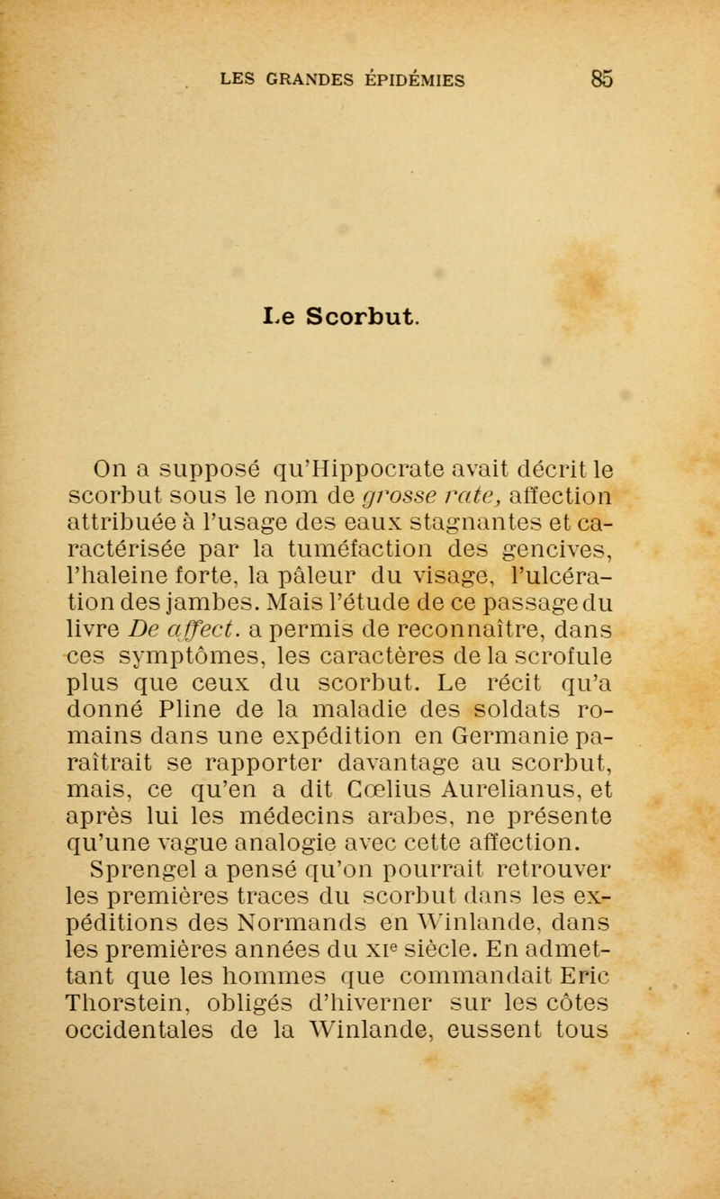 Le Scorbut. On a supposé qu'Hippocrate avait décrit le scorbut sous le nom de grosse rate, affection attribuée à l'usage des eaux stagnantes et ca- ractérisée par la tuméfaction des gencives, l'haleine forte, la pâleur du visage, l'ulcéra- tion des jambes. Mais l'étude de ce passage du livre De affect. a permis de reconnaître, dans ces symptômes, les caractères de la scrofule plus que ceux du scorbut. Le récit qu'a donné Pline de la maladie des soldats ro- mains dans une expédition en Germanie pa- raîtrait se rapporter davantage au scorbut, mais, ce qu'en a dit Cœlius Aurelianus, et après lui les médecins arabes, ne présente qu'une vague analogie avec cette affection. Sprengel a pensé qu'on pourrait retrouver les premières traces du scorbut dans les ex- péditions des Normands en Winlande, dans les premières années du xie siècle. En admet- tant que les hommes que commandait Eric Thorstein, obligés d'hiverner sur les côtes occidentales de la Winlande, eussent tous