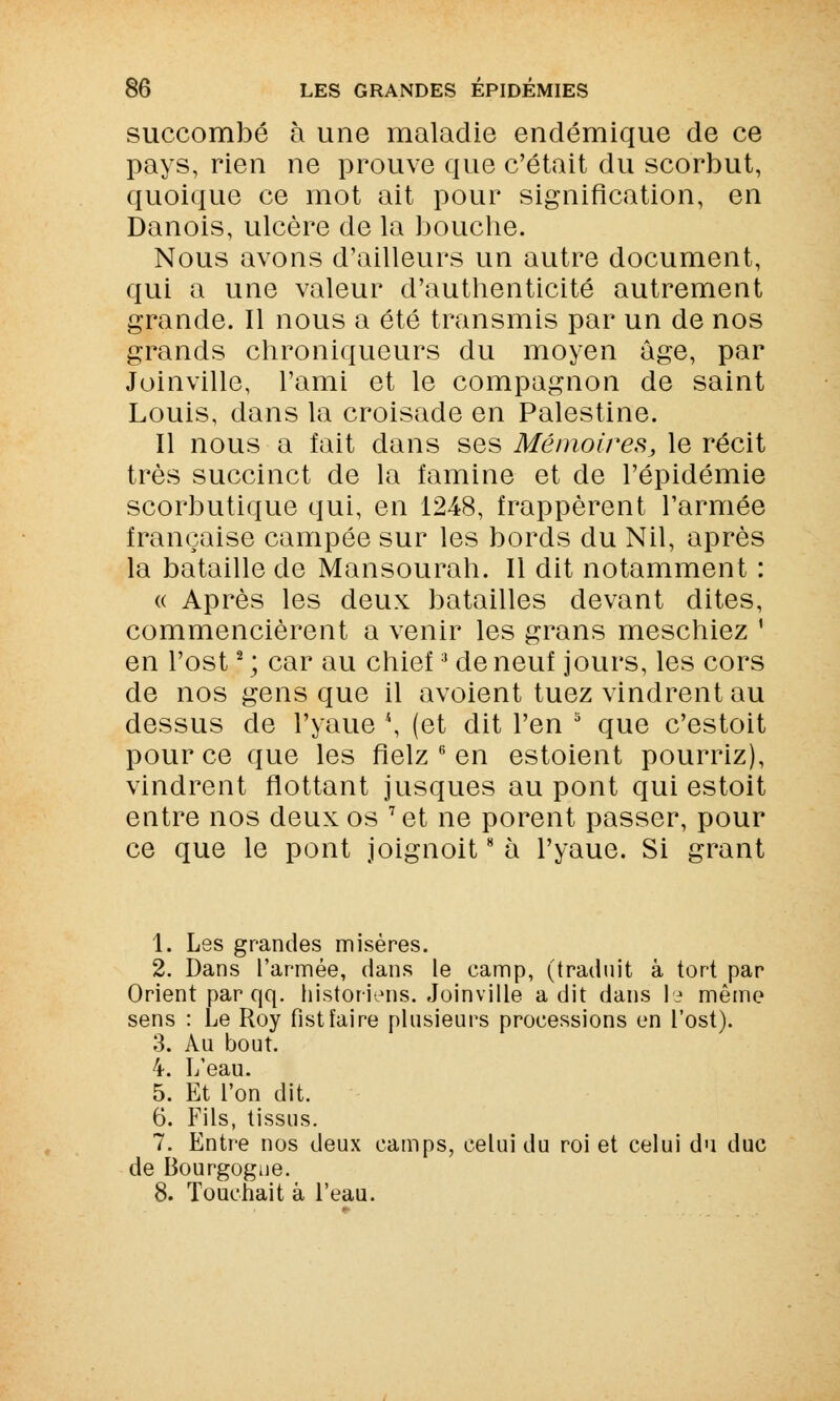 succombé à une maladie endémique de ce pays, rien ne prouve que c'était du scorbut, quoique ce mot ait pour signification, en Danois, ulcère de la bouche. Nous avons d'ailleurs un autre document, qui a une valeur d'authenticité autrement grande. Il nous a été transmis par un de nos grands chroniqueurs du moyen âge, par Joinville, l'ami et le compagnon de saint Louis, dans la croisade en Palestine. Il nous a fait dans ses Mémoires, le récit très succinct de la famine et de l'épidémie scorbutique qui, en 1248, frappèrent l'armée française campée sur les bords du Nil, après la bataille de Mansourah. Il dit notamment : « Après les deux batailles devant dites, commencièrent a venir les grans meschiez ' en l'ost2 ; car au chief3 de neuf jours, les cors de nos gens que il avoient tuez vindrent au dessus de l'yaue *, (et dit l'en 3 que c'estoit pour ce que les fielz 6 en estoient pourriz), vindrent flottant jusques au pont qui estoit entre nos deux os 7et ne porent passer, pour ce que le pont joignoit8 à l'yaue. Si grant 1. Les grandes misères. 2. Dans l'armée, dans le camp, (traduit à tort par Orient par qq. historiens. Joinville a dit dans le même sens : Le Roy fistfaire plusieurs processions en l'ost). 3. Au bout. 4. L'eau. 5. Et l'on dit. 6. Fils, tissus. 7. Entre nos deux camps, celui du roi et celui du duc de Bourgogne. 8. Touchait à l'eau.
