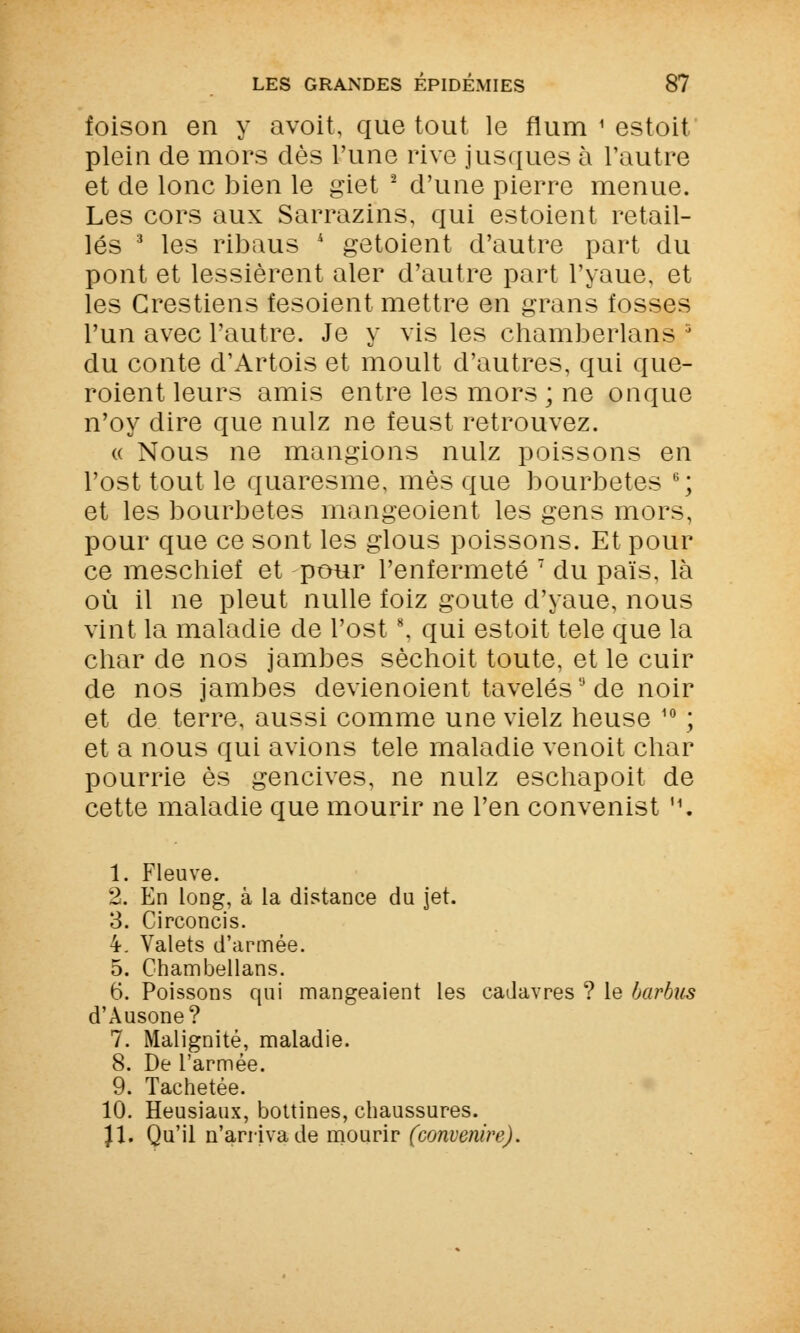 foison en y avoit, que tout le flum 1 estoit plein de mors dès l'une rive jusques à l'autre et de lonc bien le giet 2 d'une pierre menue. Les cors aux Sarrazins, qui estoient retail- lés 3 les ribaus * getoient d'autre part du pont et lessièrent aler d'autre part l'yaue, et les Grestiens fesoient mettre en grans fosses l'un avec l'autre. Je y vis les chamberlans J du conte d'Artois et moult d'autres, qui que- roient leurs amis entre les mors ; ne onque n'oy dire que nulz ne feust retrouvez. « Nous ne mangions nulz poissons en l'ost tout le quaresme, mes que bourbetes 6; et les bourbetes mangeoient les gens mors, pour que ce sont les glous poissons. Et pour ce meschief et pour l'enfermeté 7 du païs, là où il ne pleut nulle foiz goûte d'yaue, nous vint la maladie de l'ost8, qui estoit tele que la char de nos jambes sèchoit toute, et le cuir de nos jambes devienoient tavelés de noir et de terre, aussi comme une vielz heuse 10 ; et a nous qui avions tele maladie venoit char pourrie es gencives, ne nulz eschapoit de cette maladie que mourir ne l'en convenist '\ 1. Fleuve. 2. En long, à la distance du jet. 3. Circoncis. 4. Valets d'armée. 5. Chambellans. 6. Poissons qui mangeaient les cadavres ? le barbus d'Ausone? 7. Malignité, maladie. 8. De l'armée. 9. Tachetée. 10. Heusiaux, bottines, chaussures. Jl. Qu'il n'arriva de mourir (convenire).