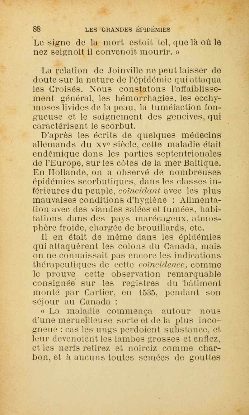 Le signe de la mort estoit tel, que là où le nez seignoit il convenoit mourir. » l^ La relation de Joinville ne peut laisser de doute sur la nature de l'épidémie qui attaqua les Croisés. Nous constatons l'affaiblisse- ment général, les hémorrhagies, les ecchy- moses livides de la peau, la tuméfaction fon- gueuse et le saignement des gencives, qui caractérisent le scorbut. D'après les écrits de quelques médecins allemands du xve siècle, cette maladie était endémique dans les parties septentrionales de l'Europe, sur les côtes de la mer Baltique. En Hollande, on a observé de nombreuses épidémies scorbutiques, dans les classes in- férieures du peuple, coïncidant avec les plus mauvaises conditions d'hygiène : Alimenta- tion avec des viandes salées et fumées, habi- tations dans des pays marécageux, atmos- phère froide, chargée de brouillards, etc. Il en était de même dans les épidémies qui attaquèrent les colons du Canada, mais on ne connaissait pas encore les indications thérapeutiques de cette coïncidence, comme le prouve cette observation remarquable consignée sur les registres du bâtiment monté par Cartier, en 1535, pendant son séjour au Canada : u La maladie commença autour nous d'une merueilleuse sorte et de la plus inco- gneue : cas les ungs perdoient substance, et leur devenoient les iambes grosses et enflez, et les nerfs retirez et noirciz comme char- bon, et à aucuns toutes semées de gouttes