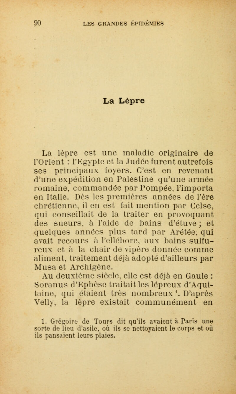 La Lèpre La lèpre est une maladie originaire de l'Orient : l'Egypte et la Judée furent autrefois ses principaux foyers. C'est en revenant d'une expédition en Palestine qu'une armée romaine, commandée par Pompée, l'importa en Italie. Dès les premières années de l'ère chrétienne, il en est fait mention par Gelse, qui conseillait de la traiter en provoquant des sueurs, à l'aide de bains d'étuve ; et quelques années plus tard par Arétée. qui avait recours à l'ellébore, aux bains sulfu- reux et à la chair de vipère donnée comme aliment, traitement déjà adopté d'ailleurs par Musa et Archigène. Au deuxième siècle, elle est déjà en Gaule : Soranus d'Ephèse traitait les lépreux d'Aqui- taine, qui étaient très nombreux '. D'après Velly. la lèpre existait communément en 1. Grégoire de Tours dit qu'ils avaient à Paris une sorte de lieu d'asile, où ils se nettoyaient le corps et où ils pansaient leurs plaies.