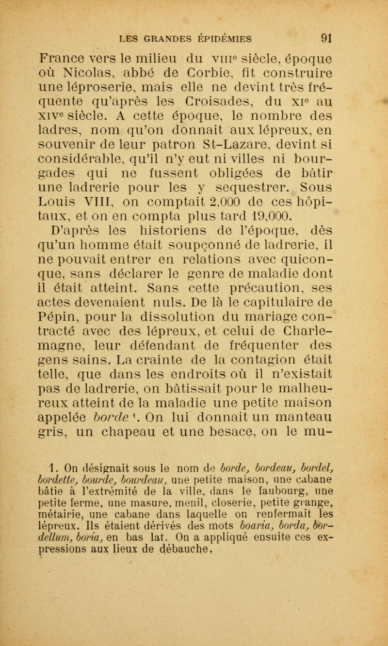 France vers le milieu du vnr3 siècle, époque où Nicolas, abbé de Corbie, fit construire une léproserie, mais elle ne devint très fré- quente qu'après les Croisades, du xie au xive siècle. A cette époque, le nombre des ladres, nom qu'on donnait aux lépreux, en souvenir de leur patron St-Lazare, devint si considérable, qu'il n'y eut ni villes ni bour- gades qui ne fussent obligées de bâtir une ladrerie pour les y séquestrer. Sous Louis VIII, on comptait 2,000 de ces hôpi- taux, et on en compta plus tard 19,000. D'après les historiens de l'époque, dès qu'un homme était soupçonné de ladrerie, il ne pouvait entrer en relations avec quicon- que, sans déclarer le genre de maladie dont il était atteint. Sans cette précaution, ses actes devenaient nuls. De là le capitulaire de Pépin, pour la dissolution du mariage con- tracté avec des lépreux, et celui de Charle- magne, leur défendant de fréquenter des gens sains. La crainte de la contagion était telle, que dans les endroits où il n'existait pas de ladrerie, on bâtissait pour le malheu- reux atteint de la maladie une petite maison appelée borde \ On lui donnait un manteau gris, un chapeau et une besace, on le mu- 1. On désignait sous le nom de borde, bardeau, bordel, bordette, bourde, bourdeau, une petite maison, une cabane bâtie à l'extrémité de la ville, dans le faubourg, une petite ferme, une masure, menil, closerie, petite grange, métairie, une cabane dans laquelle on renfermait les lépreux. Ils étaient dérivés des mots boaria, borda, bor- dellum, boria, en bas lat. On a appliqué ensuite ces ex- pressions aux lieux de débauche.
