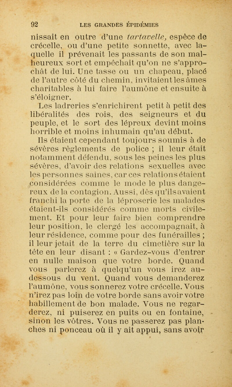 nissait en outre d'une tartaoelle, espèce de crécelle, ou d'une petite sonnette, avec la- quelle il prévenait les passants de son mal- heureux sort et empêchait qu'on ne s'appro- chât de lui. Une tasse ou un chapeau, placé de l'autre côté du chemin, invitaient les âmes charitables à lui faire l'aumône et ensuite à s'éloigner. Les ladreries s'enrichirent petit à petit des libéralités des rois, des seigneurs et du peuple, et le sort des lépreux devint moins horrible et moins inhumain qu'au début. Ils étaient cependant toujours soumis à de sévères règlements de police ; il leur était notamment défendu, sous les peines les plus sévères, d'avoir des relations sexuelles avec les personnes saines, car ces relations étaient considérées comme le mode le plus dange- reux delà contagion. Aussi, dès qu'ilsavaient franchi la porte de la léproserie les malades étaient-ils considérés comme morts civile- ment. Et pour leur faire bien comprendre leur position, le clergé les accompagnait, à leur résidence, comme pour des funérailles ; il leur jetait de la terre du cimetière sur la tête en leur disant : « Gardez-vous d'entrer en nulle maison que votre borde. Quand vous parlerez à quelqu'un vous irez au- dessous du vent. Quand vous demanderez l'aumône, vous sonnerez votre crécelle. Vous n'irez pas loin de votre borde sans avoir votre habillement de bon malade. Vous ne regar- derez, ni puiserez en puits ou en fontaine, sinon les vôtres. Vous ne passerez pas plan- ches ni ponceau où il y ait appui, sans avoir