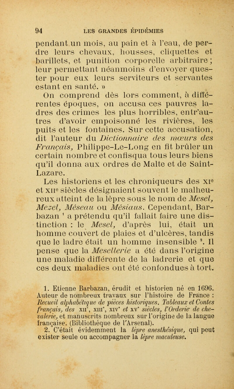 pendant un mois, au pain et h l'eau, de per- dre leurs chevaux, housses, cliquettes et barillets, et punition corporelle arbitraire; leur permettant néanmoins d'envoyer ques- ter pour eux leurs serviteurs et servantes estant en santé. » On comprend dès lors comment, à diffé- rentes époques, on accusa ces pauvres la- dres des crimes les plus horribles, entr'au- tres d'avoir empoisonné les rivières, les puits et les fontaines. Sur cette accusation, dit l'auteur du Dictionnaire des mœurs des Français, Philippe-Le-Long en fit brûler un certain nombre et confisqua tous leurs biens qu'il donna aux ordres de Malte et de Saint- Lazare. Les historiens et les chroniqueurs des xie et xne siècles désignaient souvent le malheu- reux atteint de la lèpre sous le nom de Mesel, Mezél, Méseau ou Mésiaus. Cependant, Bar- bazan 1 a prétendu qu'il fallait faire une dis- tinction : le Mesel, d'après lui, était un homme couvert de plaies et d'ulcères, tandis que le ladre était un homme insensible 2. Il pense que la Mesellerie a été dans l'origine une maladie différente de la ladrerie et que ces deux maladies ont été confondues à tort. 1. Etienne Barbazan, érudit et historien né en 1696. Auteur de nombreux travaux sur l'histoire de France : Recueil alphabétique de pièces historiques. Tableaux et Contes français, des xn, xme, xive et xv8 siècles, l'Orderie- de che- valerie, et manuscrits nombreux sur l'origine de la langue française. (Bibliothèque de l'Arsenal). 2. C'était évidemment la lèpre aneslhésique, qui peut exister seule ou accompagner la lèpre maculease.