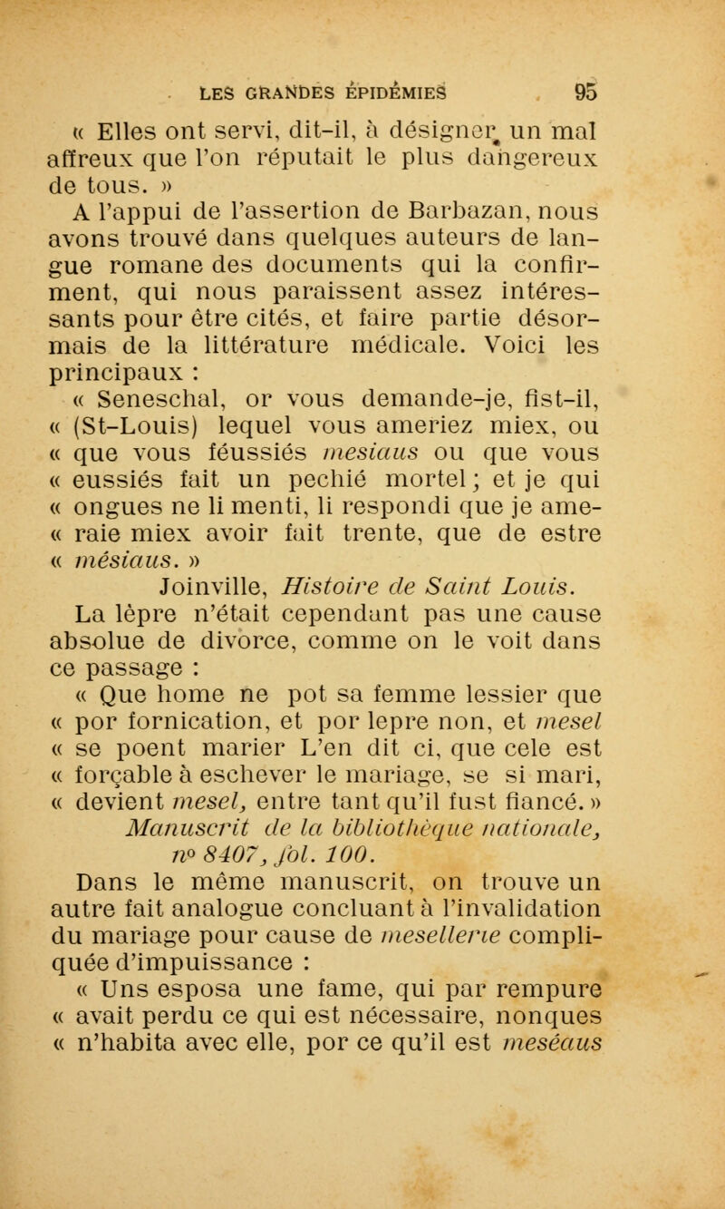 (( Elles ont servi, dit-il, à désigner un mal affreux que l'on réputait le plus dangereux de tous. » A l'appui de l'assertion de Barbazan, nous avons trouvé dans quelques auteurs de lan- gue romane des documents qui la confir- ment, qui nous paraissent assez intéres- sants pour être cités, et faire partie désor- mais de la littérature médicale. Voici les principaux : « Seneschal, or vous demande-je, fist-il, « (St-Louis) lequel vous ameriez miex, ou « que vous féussiés mesiaus ou que vous « eussiés fait un pechié mortel ; et je qui « ongues ne li menti, li respondi que je ame- « raie miex avoir fait trente, que de estre « mesiaus. » Joinville, Histoire de Saint Louis. La lèpre n'était cependant pas une cause absolue de divorce, comme on le voit dans ce passage : « Que home ne pot sa femme lessier que « por fornication, et por lèpre non, et mesel « se poent marier L'en dit ci, que celé est « forçable à eschever le mariage, se si mari, « devient mesel, entre tant qu'il fust fiancé. » Manuscrit de la bibliothèque nationale, m 8407, fol. 100. Dans le même manuscrit, on trouve un autre fait analogue concluant à l'invalidation du mariage pour cause de mesellerie compli- quée d'impuissance : « Uns esposa une famé, qui par rempure « avait perdu ce qui est nécessaire, nonques « n'habita avec elle, por ce qu'il est meséaus