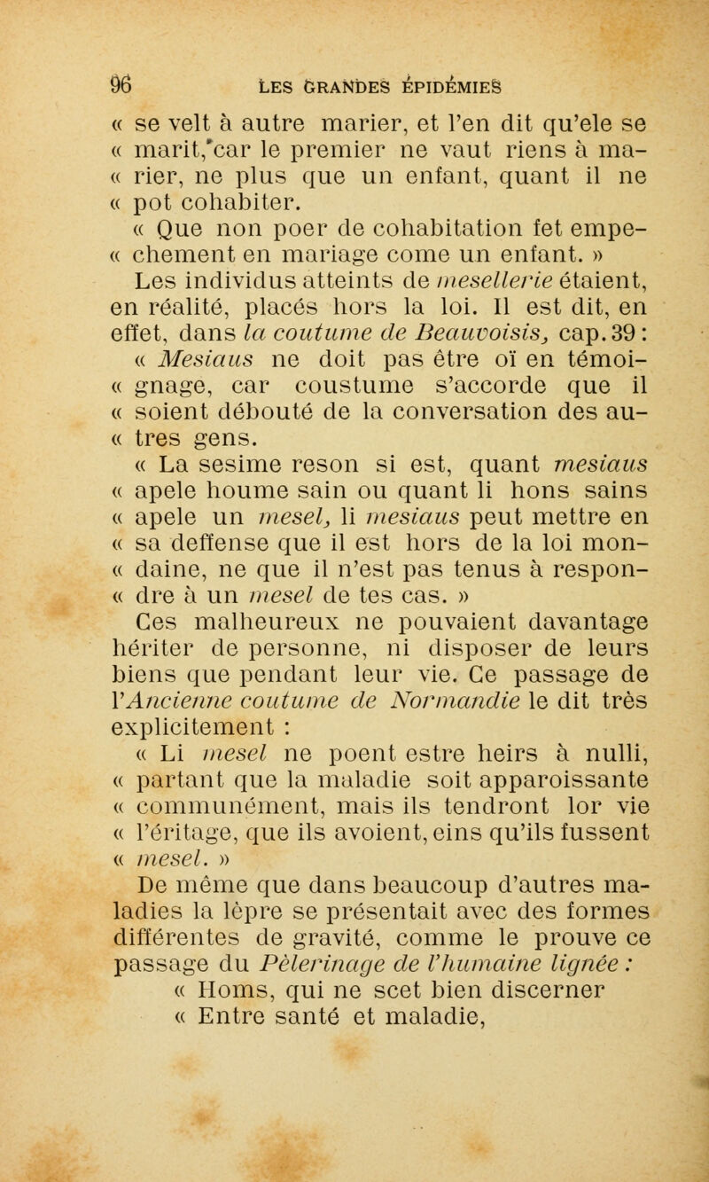 « se velt à autre marier, et l'en dit qu'ele se « marit,*car le premier ne vaut riens à ma- « rier, ne plus que un enfant, quant il ne « pot cohabiter. « Que non poer de cohabitation fet empe- « chement en mariage corne un enfant. » Les individus atteints de mesellerie étaient, en réalité, placés hors la loi. Il est dit, en effet, dans la coutume de Beauuoisis, cap. 39 : « Mesiaus ne doit pas être oï en témoi- « gnage, car coustume s'accorde que il « soient débouté de la conversation des au- « très gens. « La sesime reson si est, quant mesiaus « apele houme sain ou quant li hons sains « apele un mesel, li mesiaus peut mettre en « sa deffense que il est hors de la loi mon- « daine, ne que il n'est pas tenus à respon- « dre à un mesel de tes cas. » Ces malheureux ne pouvaient davantage hériter de personne, ni disposer de leurs biens que pendant leur vie. Ce passage de VAncienne coutume de Normandie le dit très explicitement : « Li mesel ne poent estre heirs à nulli, « partant que la maladie soit apparoissante « communément, mais ils tendront lor vie « l'éritage, que ils avoient, eins qu'ils fussent « mesel. » De même que dans beaucoup d'autres ma- ladies la lèpre se présentait avec des formes différentes de gravité, comme le prouve ce passage du Pèlerinage de Vhumaine lignée : « Homs, qui ne scet bien discerner « Entre santé et maladie,