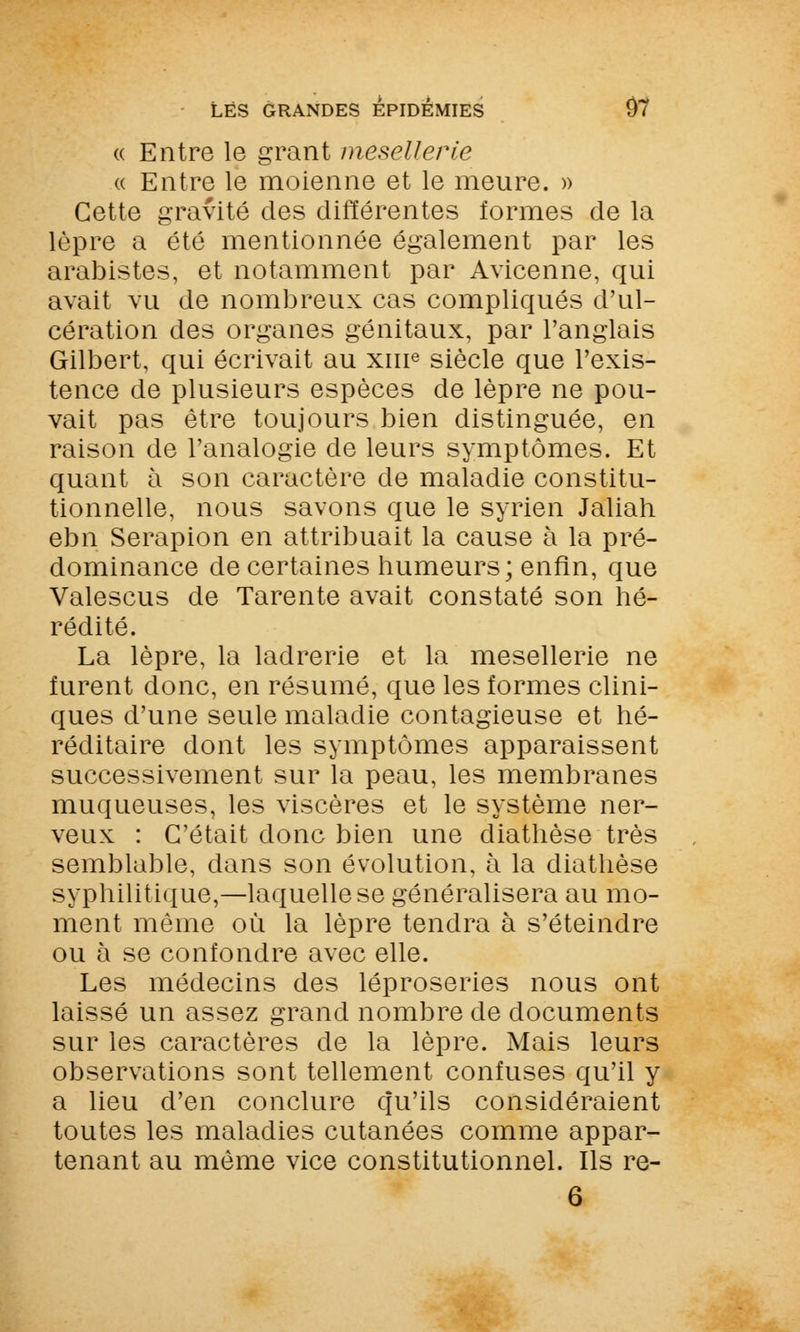 <( Entre le grant mesellerie « Entre le moienne et le meure. » Cette gravité des différentes formes de la lèpre a été mentionnée également par les arabistes, et notamment par Avicenne, qui avait vu de nombreux cas compliqués d'ul- cération des organes génitaux, par l'anglais Gilbert, qui écrivait au xiue siècle que l'exis- tence de plusieurs espèces de lèpre ne pou- vait pas être toujours bien distinguée, en raison de l'analogie de leurs symptômes. Et quant à son caractère de maladie constitu- tionnelle, nous savons que le syrien Jaliah ebn Serapion en attribuait la cause à la pré- dominance de certaines humeurs; enfin, que Valescus de Tarente avait constaté son hé- rédité. La lèpre, la ladrerie et la mesellerie ne furent donc, en résumé, que les formes clini- ques d'une seule maladie contagieuse et hé- réditaire dont les symptômes apparaissent successivement sur la peau, les membranes muqueuses, les viscères et le système ner- veux : C'était donc bien une diathèse très semblable, dans son évolution, à la diathèse syphilitique,—laquelle se généralisera au mo- ment même où la lèpre tendra à s'éteindre ou à se confondre avec elle. Les médecins des léproseries nous ont laissé un assez grand nombre de documents sur les caractères de la lèpre. Mais leurs observations sont tellement confuses qu'il y a lieu d'en conclure qu'ils considéraient toutes les maladies cutanées comme appar- tenant au même vice constitutionnel. Ils re-