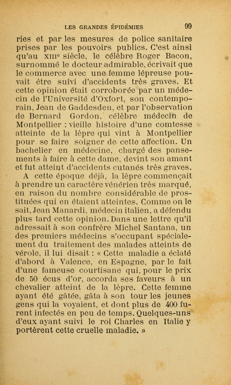 ries et par les mesures de police sanitaire prises par les pouvoirs publics. C'est ainsi qu'au xme siècle, le célèbre Roger Bacon, surnommé le docteur admirable, écrivait que le commerce avec une femme lépreuse pou- vait être suivi d'accidents très graves. Et cette opinion était corroborée par un méde- cin de l'Université d'Oxfort, son contempo- rain, Jean de Gaddesden, et par l'observation de Bernard Gordon, célèbre médecin de Montpellier : vieille histoire d'une comtesse atteinte de la lèpre qui vint à Montpellier pour se faire soigner de cette affection. Un bachelier en médecine, chargé des panse- ments à faire à cette dame, devint son amant et fut atteint d'accidents cutanés très graves. A cette époque déjà, la lèpre commençait à prendre un caractère vénérien très marqué, en raison du nombre considérable de pros- tituées qui en étaient atteintes. Comme on le sait, Jean Manardi, médecin italien, a défendu plus tard cette opinion. Dans une lettre qu'il adressait à son confrère Michel Santana, un des premiers médecins s'occupant spéciale- ment du traitement des malades atteints de vérole, il lui disait : « Cette maladie a éclaté d'abord à Valence, en Espagne, par le fait d'une fameuse courtisane qui, pour le prix de 50 écus d'or, accorda ses faveurs à un chevalier atteint de la lèpre. Cette femme ayant été gâtée, gâta à son tour les jeunes gens qui la voyaient, et dont plus de 400 fu- rent infectés en peu de temps. Quelques-uns d'eux ayant suivi le roi Charles en Italie y portèrent cette cruelle maladie. »