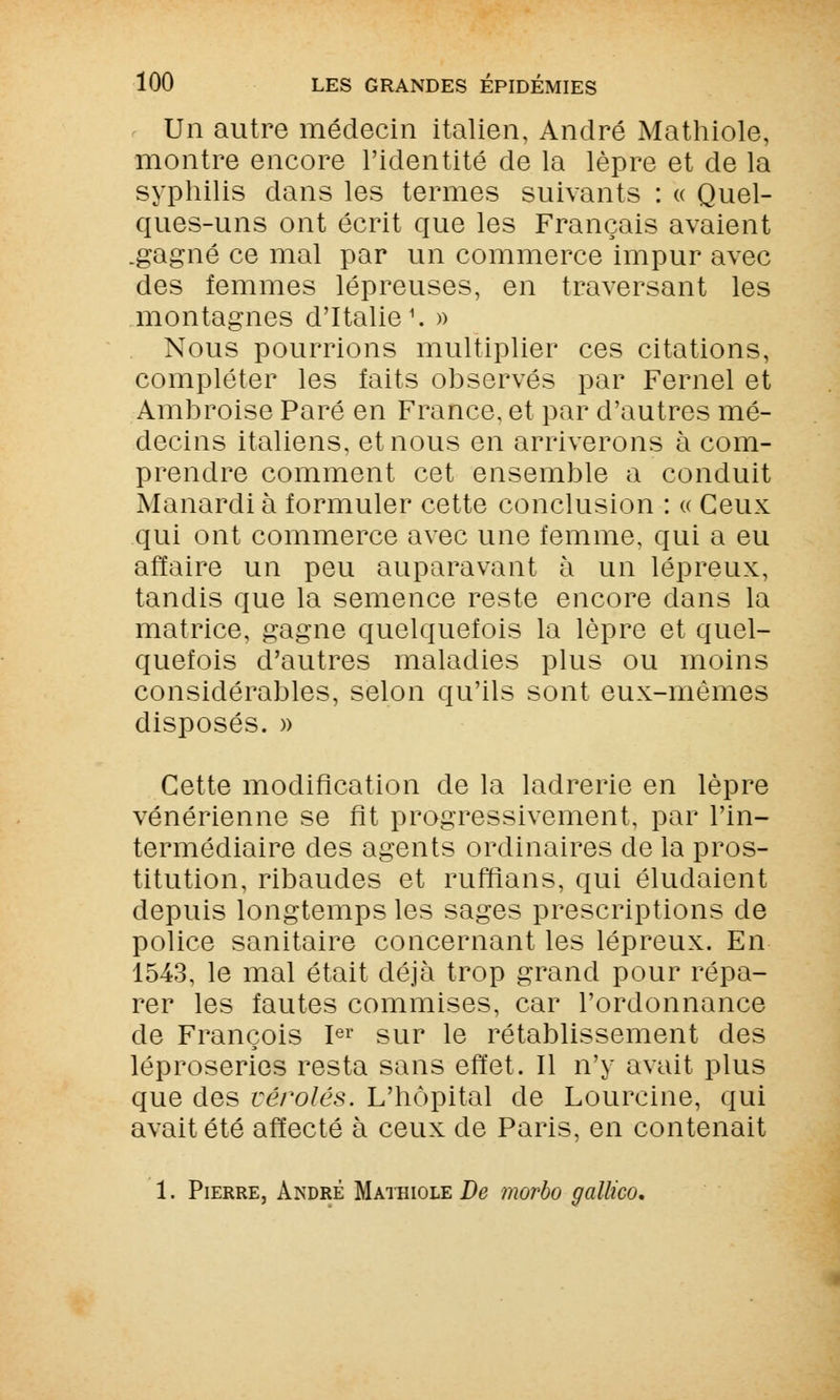 Un autre médecin italien, André Mathiole, montre encore l'identité de la lèpre et de la syphilis dans les termes suivants : « Quel- ques-uns ont écrit que les Français avaient .gagné ce mal par un commerce impur avec des femmes lépreuses, en traversant les montagnes d'Italie1. » Nous pourrions multiplier ces citations, compléter les faits observés par Fernel et Ambroise Paré en France, et par d'autres mé- decins italiens, et nous en arriverons à com- prendre comment cet ensemble a conduit Manardi à formuler cette conclusion : « Ceux qui ont commerce avec une femme, qui a eu affaire un peu auparavant à un lépreux, tandis que la semence reste encore dans la matrice, gagne quelquefois la lèpre et quel- quefois d'autres maladies plus ou moins considérables, selon qu'ils sont eux-mêmes disposés. » Cette modification de la ladrerie en lèpre vénérienne se fit progressivement, par l'in- termédiaire des agents ordinaires de la pros- titution, ribaudes et ruffians, qui éludaient depuis longtemps les sages prescriptions de police sanitaire concernant les lépreux. En 1543, le mal était déjà trop grand pour répa- rer les fautes commises, car l'ordonnance de François Ier sur le rétablissement des léproseries resta sans effet. Il n'y avait plus que des véroles. L'hôpital de Lourcine, qui avait été affecté à ceux de Paris, en contenait 1. Pierre, André Mathiole De morbo gallico.