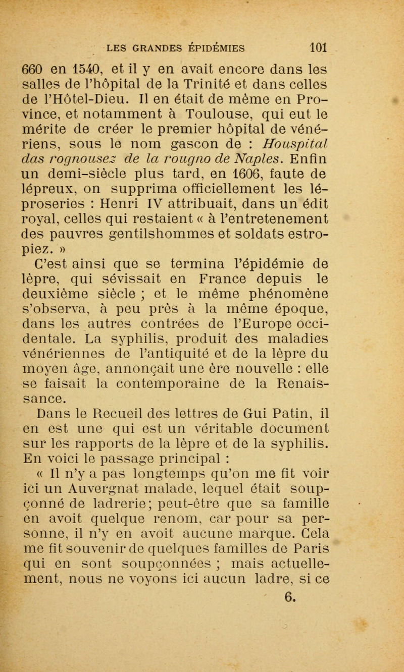 660 en 1540, et il y en avait encore dans les salles de l'hôpital de la Trinité et dans celles de FHôtel-Dieu. Il en était de même en Pro- vince, et notamment à Toulouse, qui eut le mérite de créer le premier hôpital de véné- riens, sous le nom gascon de : Houspital das rocjnousez de la rougno de Naples. Enfin un demi-siècle plus tard, en 1606, faute de lépreux, on supprima officiellement les lé- proseries : Henri IV attribuait, dans un édit royal, celles qui restaient « à l'entretenement des pauvres gentilshommes et soldats estro- piez. » C'est ainsi que se termina l'épidémie de lèpre, qui sévissait en France depuis le deuxième siècle ; et le même phénomène s'observa, à peu près à la même époque, dans les autres contrées de l'Europe occi- dentale. La syphilis, produit des maladies vénériennes de l'antiquité et de la lèpre du moyen âge, annonçait une ère nouvelle : elle se faisait la contemporaine de la Renais- sance. Dans le Recueil des lettres de Gui Patin, il en est une qui est un véritable document sur les rapports de la lèpre et de la syphilis. En voici le passage principal : « Il n'y a pas longtemps qu'on me fit voir ici un Auvergnat malade, lequel était soup- çonné de ladrerie; peut-être que sa famille en avoit quelque renom, car pour sa per- sonne, il n'y en avoit aucune marque. Gela me fit souvenir de quelques familles de Paris qui en sont soupçonnées ; mais actuelle- ment, nous ne voyons ici aucun ladre, si ce 6.