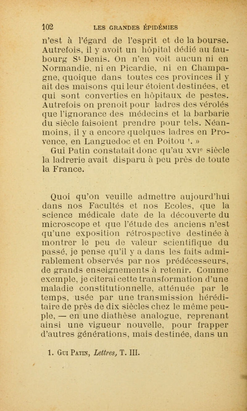 n'est à l'égard de l'esprit et de la bourse. Autrefois, il y avoit un hôpital dédié au fau- bourg S1 Denis. On n'en voit aucun ni en Normandie, ni en Picardie, ni en Champa- gne, quoique clans toutes ces provinces il y ait des maisons qui leur étoient destinées, et qui sont converties en hôpitaux de pestes. Autrefois on prenoit pour ladres des véroles que l'ignorance des médecins et la barbarie du siècle faisoient prendre pour tels. Néan- moins, il y a encore quelques ladres en Pro- vence, en Languedoc et en Poitou '. » Gui Patin constatait donc qu'au xvie siècle la ladrerie avait disparu à peu près de toute la France. Quoi qu'on veuille admettre aujourd'hui dans nos Facultés et nos Ecoles, que la science médicale date de la découverte du microscope et que l'étude des anciens n'est qu'une exposition rétrospective destinée à montrer le peu de valeur scientifique du passé, je pense qu'il y a dans les faits admi- rablement observés par nos prédécesseurs, de grands enseignements à retenir. Comme exemple, je citerai cette transformation d'une maladie constitutionnelle, atténuée par le temps, usée par une transmission hérédi- taire de près de dix siècles chez le même peu- ple. — en une diathèse analogue, reprenant ainsi une vigueur nouvelle, pour frapper d'autres générations, mais destinée, dans un 1. GuiPatln, Lettres, T. III.