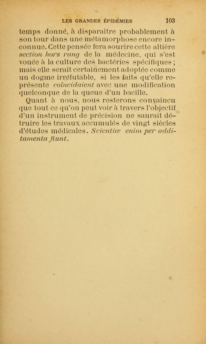 temps donné, à disparaître probablement à son tour dans une métamorphose encore in- connue. Cette pensée fera sourire cette altière section hors rang de la médecine, qui s'est vouée à la culture des bactéries spécifiques ; mais elle serait certainement adoptée comme un dogme irréfutable, si les faits qu'elle re- présente coïncidaient avec une modification quelconque de la queue d'un bacille. Quant à nous, nous resterons convaincu que tout ce qu'on peut voir à travers l'objectif d'un instrument de précision ne saurait dé- truire les travaux accumulés de vingt siècles d'études médicales. Scientiœ eniniper acldi- tamenta flunt.