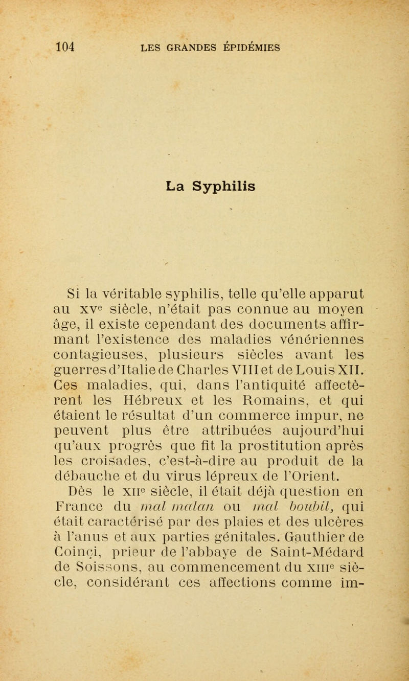 La Syphilis Si la véritable syphilis, telle qu'elle apparut au xve siècle, n'était pas connue au moyen âge, il existe cependant des documents affir- mant l'existence des maladies vénériennes contagieuses, plusieurs siècles avant les guerres d'Italie de Charles VIII et de Louis XII. Ces maladies, qui, dans l'antiquité affectè- rent les Hébreux et les Romains, et qui étaient le résultat d'un commerce impur, ne peuvent plus être attribuées aujourd'hui qu'aux progrès que fit la prostitution après les croisades, c'est-à-dire au produit de la débauche et du virus lépreux de l'Orient. Dès le xue siècle, il était déjà question en France du mal malan ou mal boubil, qui était caractérisé par des plaies et des ulcères à l'anus et aux parties génitales. Gauthier de Goinci, prieur de l'abbaye de Saint-Médard de Soissons, au commencement du xme siè- cle, considérant ces affections comme im-