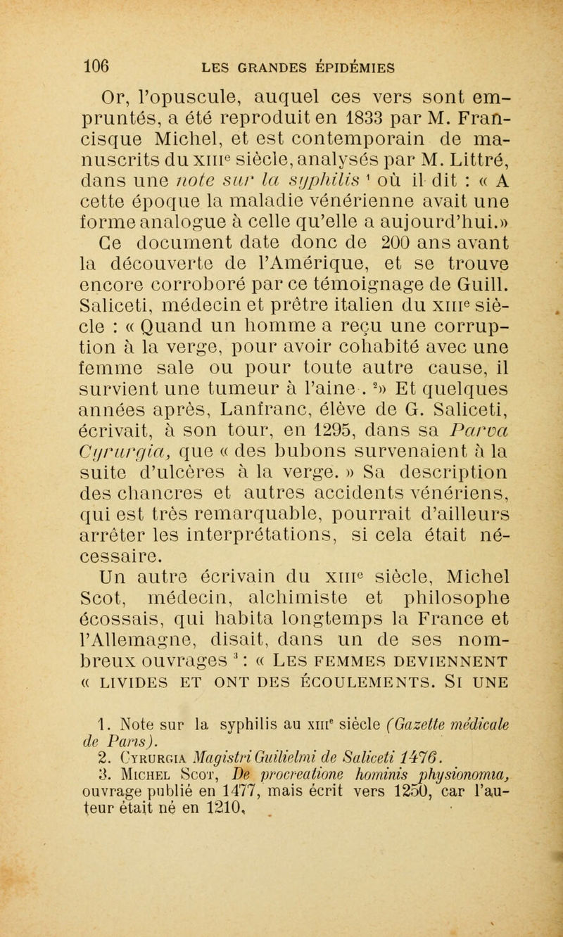 Or, l'opuscule, auquel ces vers sont em- pruntés, a été reproduit en 1833 par M. Fran- cisque Michel, et est contemporain de ma- nuscrits du xme siècle, analysés par M. Littré, dans une note sur la syphilis 1 où il dit : « A cette époque la maladie vénérienne avait une forme analogue à celle qu'elle a aujourd'hui.» Ce document date donc de 200 ans avant la découverte de l'Amérique, et se trouve encore corroboré par ce témoignage de Guill. Saliceti, médecin et prêtre italien du xuie siè- cle : « Quand un homme a reçu une corrup- tion à la verge, pour avoir cohabité avec une femme sale ou pour toute autre cause, il survient une tumeur à l'aine .2» Et quelques années après, Lanfranc, élève de G. Saliceti, écrivait, à son tour, en 1295, dans sa Parva Cyrurgia, que « des bubons survenaient à la suite d'ulcères à la verge. » Sa description des chancres et autres accidents vénériens, qui est très remarquable, pourrait d'ailleurs arrêter les interprétations, si cela était né- cessaire. Un autre écrivain du xme siècle, Michel Scot, médecin, alchimiste et philosophe écossais, qui habita longtemps la France et l'Allemagne, disait, dans un de ses nom- breux ouvrages ' : « Les femmes deviennent (( LIVIDES ET ONT DES ÉCOULEMENTS. Si UNE 1. Note sur la syphilis au xme siècle (Gazette médicale de Pans). 2. Cyrurgia MagistriGuilielmi de Saliceti 1476. 3. Michel Scot, De procreatione hominis physionomia, ouvrage publié en 1477, mais écrit vers 1250, car l'au- teur était né en 1210,