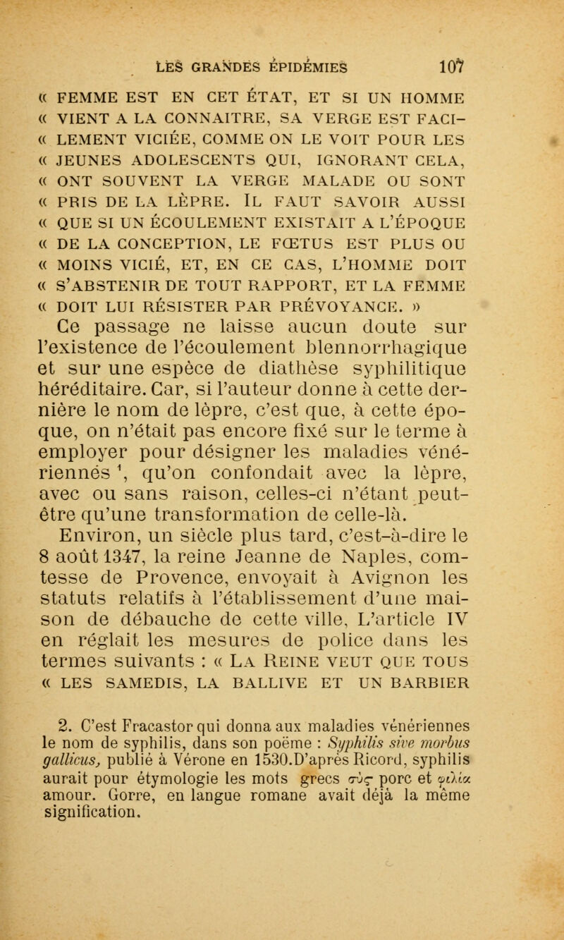« FEMME EST EN CET ÉTAT, ET SI UN HOMME « VIENT A LA CONNAITRE, SA VERGE EST FACI- (( LEMENT VICIÉE, COMME ON LE VOIT POUR LES « JEUNES ADOLESCENTS QUI, IGNORANT CELA, « ONT SOUVENT LA VERGE MALADE OU SONT « PRIS DE LA LÈPRE. IL FAUT SAVOIR AUSSI « QUE SI UN ÉCOULEMENT EXISTAIT A L'ÉPOQUE (( DE LA CONCEPTION, LE FŒTUS EST PLUS OU « MOINS VICIÉ, ET, EN CE CAS, L'HOMME DOIT « S'ABSTENIR DE TOUT RAPPORT, ET LA FEMME (( DOIT LUI RÉSISTER PAR PRÉVOYANCE. )) Ce passage ne laisse aucun doute sur l'existence de l'écoulement blennorrhagique et sur une espèce de diathèse syphilitique héréditaire. Car, si l'auteur donne à cette der- nière le nom de lèpre, c'est que, à cette épo- que, on n'était pas encore fixé sur le terme à employer pour désigner les maladies véné- riennes \ qu'on confondait avec la lèpre, avec ou sans raison, celles-ci n'étant peut- être qu'une transformation de celle-là. Environ, un siècle plus tard, c'est-à-dire le 8 août 1347, la reine Jeanne de Naples, com- tesse de Provence, envoyait à Avignon les statuts relatifs à l'établissement d'une mai- son de débauche de cette ville, L'article IV en réglait les mesures de police dans les termes suivants : « La Reine veut que tous « LES SAMEDIS, LA BALLIVE ET UN BARBIER 2. C'est Fracastorqui donna aux maladies vénériennes le nom de syphilis, dans son poëme : Syphilis sive morbus gallicuSj publié à Vérone en 1530.D'après Ricord, syphilis aurait pour étymologie les mots grecs avç porc et yeXîa amour. Gorre, en langue romane avait déjà la même signification.