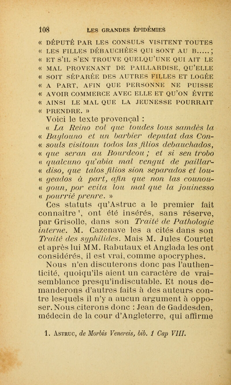 (( DÉPUTÉ PAR LES CONSULS VISITENT TOUTES (( LES FILLES DÉBAUCHÉES QUI SONT AU B ; (( ET S'IL S'EN TROUVE QUELQU'UNE QUI AIT LE (( MAL PROVENANT DE PAILLABDISE, QU'ELLE (( SOIT SÉPARÉE DES AUTRES FILLES ET LOGÉE (( A PART, AFIN QUE PERSONNE NE PUISSE « AVOIR COMMERCE AVEC ELLE ET QU'ON ÉVITE « AINSI LE MAL QUE LA JEUNESSE POURRAIT « PRENDRE. » Voici le texte provençal : « La Reino vol que tondes lous samdès la « Baylouno et un barbier députât das Con- « soûls visitoun todos las Jïlios debauchados, « que seran au Bourdeou ; et si sen trobo « qualcuno qiCabia mal vengut de paillar- « disOj que talos Jïlios sion separados et lou- « geados à part, afin que non las counou- « goun, por évita lou mal que la jouinesso « pourrie preuve. » Ces statuts qu'Astruc a le premier fait connaître1, ont été insérés, sans réserve, par Grisolle, dans son Traité de Pathologie interne. M. Gazenave les a cités dans son Traité des syphilides. Mais M. Jules Gourtet et après lui MM. Rabutaux et Anglada les ont considérés, il est vrai, comme apocryphes. Nous n'en discuterons donc pas l'authen- ticité, quoiqu'ils aient un caractère de vrai- semblance presqu'indiscutable. Et nous de- manderons d'autres faits à des auteurs con- tre lesquels il n'y a aucun argument à oppo- ser. Nous citerons donc : Jean de Gaddesden, médecin de la cour d'Angleterre, qui affirme 1. Astruc, de Morbis Venereis, Mb. 1 Cap VIII.