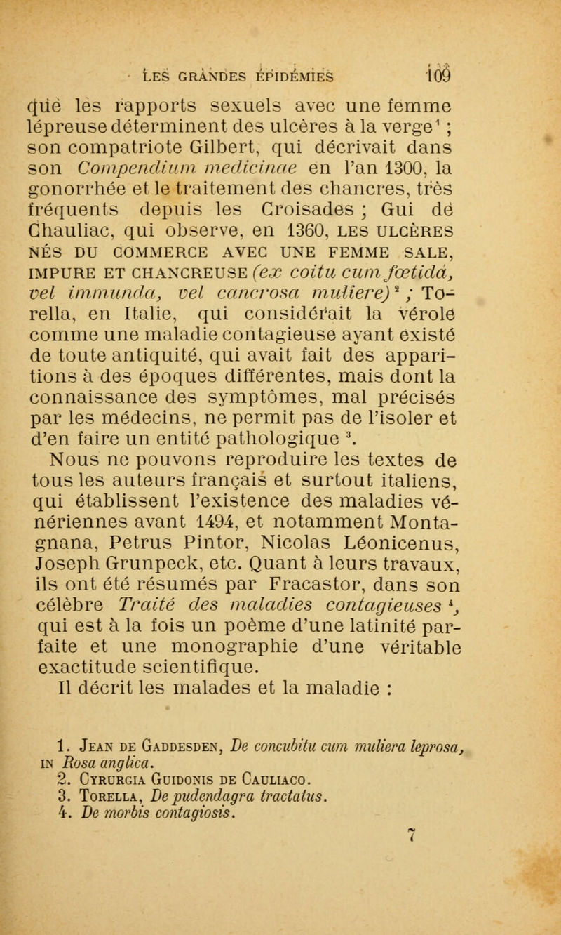 que les rapports sexuels avec une femme lépreuse déterminent des ulcères à la verge1 ; son compatriote Gilbert, qui décrivait dans son Compendium medicinae en l'an 1300, la gonorrhée et le traitement des chancres, très fréquents depuis les Croisades ; Gui dé Ghauliac, qui observe, en 1360, les ulcères NÉS DU COMMERCE AVEC UNE FEMME SALE, impure et chancreuse (ex coitu cum fœtidà, vel immunda, vel cancrosa muliere)2 ; To- rella, en Italie, qui considérait la vérole comme une maladie contagieuse ayant existé de toute antiquité, qui avait fait des appari- tions à des époques différentes, mais dont la connaissance des symptômes, mal précisés par les médecins, ne permit pas de l'isoler et d'en faire un entité pathologique 3. Nous ne pouvons reproduire les textes de tous les auteurs français et surtout italiens, qui établissent l'existence des maladies vé- nériennes avant 1494, et notamment Monta- gnana, Petrus Pintor, Nicolas Léonicenus, Joseph Grunpeck, etc. Quant à leurs travaux, ils ont été résumés par Fracastor, dans son célèbre Traité des maladies contagieuses k} qui est à la fois un poème d'une latinité par- faite et une monographie d'une véritable exactitude scientifique. Il décrit les malades et la maladie : 1. Jean de Gaddesden, De concubitu cum muliera leprosa, in Rosaanglica. 2. Cyrurgia Guidonis de Cauliaco. 3. Torella, De pudendagra tractatus. 4. De morbis contagiosis.