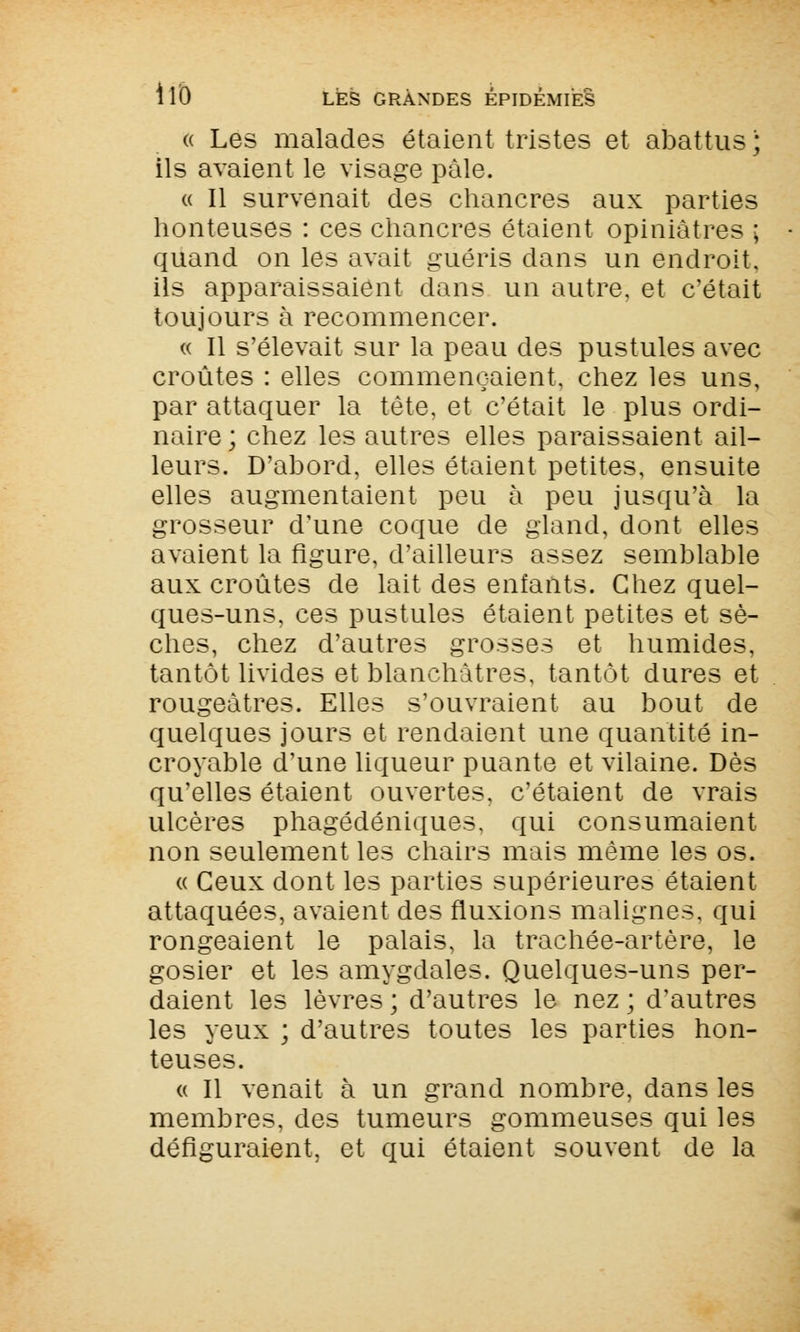 « Les malades étaient tristes et abattus ; ils avaient le visage pâle. « Il survenait des chancres aux parties honteuses : ces chancres étaient opiniâtres ; quand on les avait guéris dans un endroit, ils apparaissaient dans un autre, et c'était toujours à recommencer. « Il s'élevait sur la peau des pustules avec croûtes : elles commençaient, chez les uns, par attaquer la tête, et c'était le plus ordi- naire ; chez les autres elles paraissaient ail- leurs. D'abord, elles étaient petites, ensuite elles augmentaient peu à peu jusqu'à la grosseur d'une coque de gland, dont elles avaient la figure, d'ailleurs assez semblable aux croûtes de lait des enfants. Chez quel- ques-uns, ces pustules étaient petites et sè- ches, chez d'autres grosses et humides, tantôt livides et blanchâtres, tantôt dures et rougeàtres. Elles s'ouvraient au bout de quelques jours et rendaient une quantité in- croyable d'une liqueur puante et vilaine. Dès qu'elles étaient ouvertes, c'étaient de vrais ulcères phagédéniques, qui consumaient non seulement les chairs mais même les os. « Ceux dont les parties supérieures étaient attaquées, avaient des fluxions malignes, qui rongeaient le palais, la trachée-artère, le gosier et les amygdales. Quelques-uns per- daient les lèvres ; d'autres le nez ; d'autres les yeux ; d'autres toutes les parties hon- teuses. « Il venait à un grand nombre, dans les membres, des tumeurs gommeuses qui les défiguraient, et qui étaient souvent de la