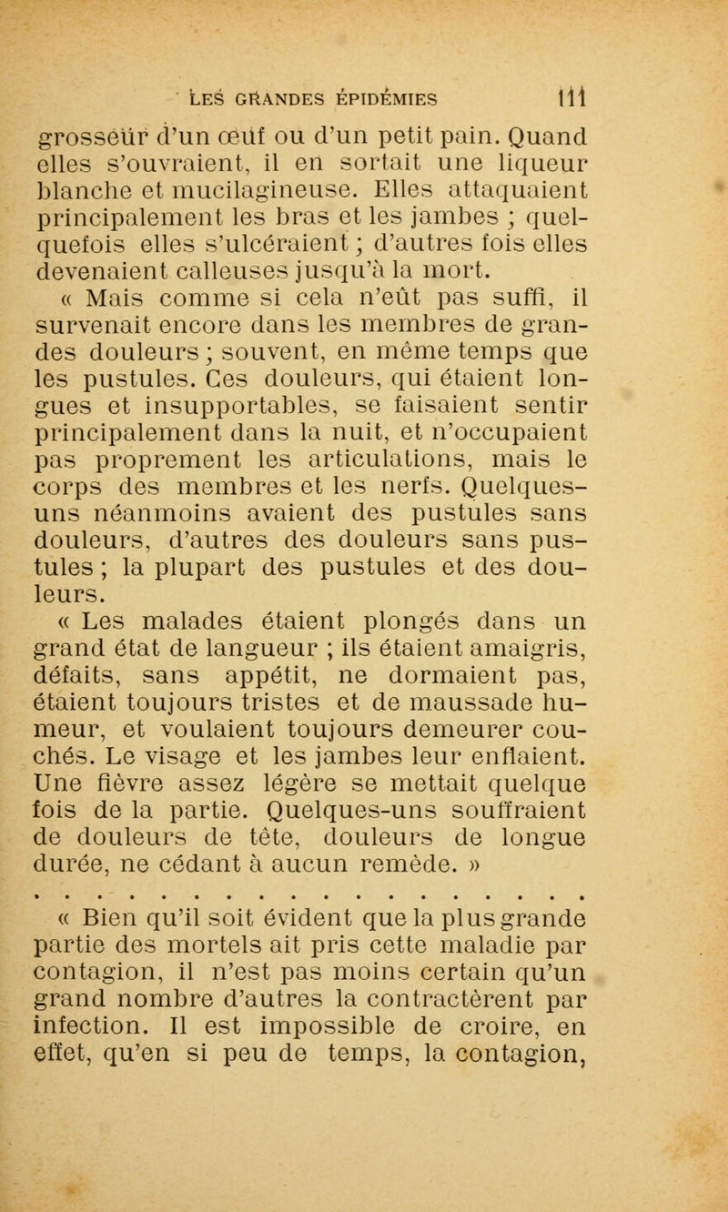 grosseur d'un oeuf ou d'un petit pain. Quand elles s'ouvraient, il en sortait une liqueur blanche et mucilagineuse. Elles attaquaient principalement les bras et les jambes ; quel- quefois elles s'ulcéraient ; d'autres fois elles devenaient calleuses jusqu'à la mort. « Mais comme si cela n'eût pas suffi, il survenait encore dans les membres de gran- des douleurs ; souvent, en même temps que les pustules. Ces douleurs, qui étaient lon- gues et insupportables, se faisaient sentir principalement dans la nuit, et n'occupaient pas proprement les articulations, mais le corps des membres et les nerfs. Quelques- uns néanmoins avaient des pustules sans douleurs, d'autres des douleurs sans pus- tules ; la plupart des pustules et des dou- leurs. « Les malades étaient plongés dans un grand état de langueur ; ils étaient amaigris, défaits, sans appétit, ne dormaient pas, étaient toujours tristes et de maussade hu- meur, et voulaient toujours demeurer cou- chés. Le visage et les jambes leur enflaient. Une fièvre assez légère se mettait quelque fois de la partie. Quelques-uns souffraient de douleurs de tête, douleurs de longue durée, ne cédant à aucun remède. » « Bien qu'il soit évident que la plus grande partie des mortels ait pris cette maladie par contagion, il n'est pas moins certain qu'un grand nombre d'autres la contractèrent par infection. Il est impossible de croire, en effet, qu'en si peu de temps, la contagion,