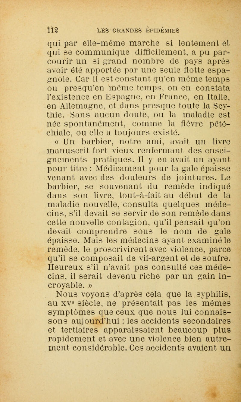 qui par elle-même marche si lentement et qui se communique difficilement, a pu par- courir un si grand nombre de pays après avoir été apportée par une seule flotte espa- gnole. Car il est constant qu'en même temps ou presqu'en même temps, on en constata l'existence en Espagne, en France, en Italie, en Allemagne, et dans presque toute la Scy- thie. Sans aucun doute, ou la maladie est née spontanément, comme la fièvre pété- chiale, ou elle a toujours existé. « Un barbier, notre ami, avait un livre manuscrit fort vieux renfermant des ensei- gnements pratiques. Il y en avait un ayant pour titre : Médicament pour la gale épaisse venant avec des douleurs de jointures. Le barbier, se souvenant du remède indiqué dans son livre, tout-à-fait au début de la maladie nouvelle, consulta quelques méde- cins, s'il devait se servir de son remède dans cette nouvelle contagion, qu'il pensait qu'on devait comprendre sous le nom de gale épaisse. Mais les médecins ayant examiné le remède, le proscrivirent avec violence, parce qu'il se composait de vif-argent et de soufre. Heureux s'il n'avait pas consulté ces méde- cins, il serait devenu riche par un gain in- croyable. » Nous voyons d'après cela que la syphilis, au xve siècle, ne présentait pas les mêmes symptômes que ceux que nous lui connais- sons aujourd'hui : les accidents secondaires et tertiaires apparaissaient beaucoup plus rapidement et avec une violence bien autre- ment considérable. Ces accidents avaient un