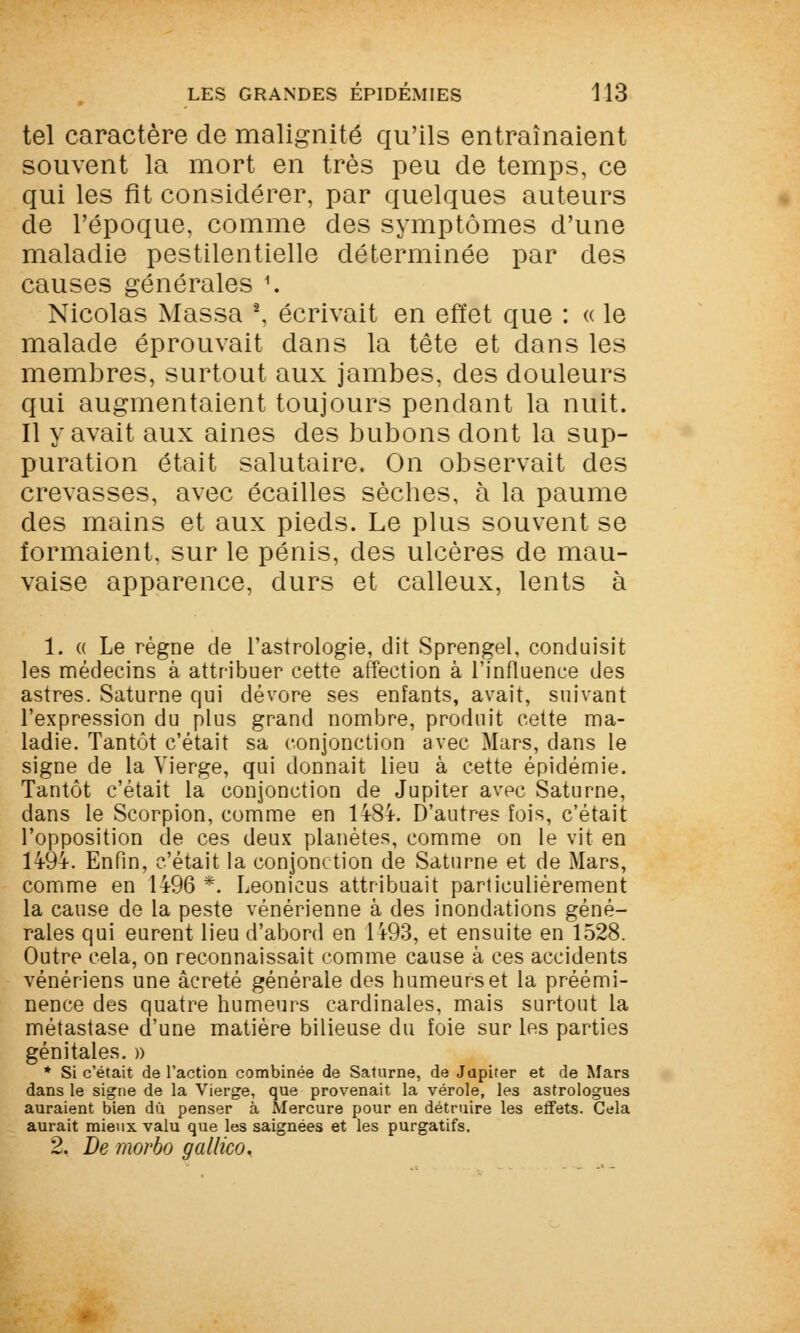 tel caractère de malignité qu'ils entraînaient souvent la mort en très peu de temps, ce qui les fit considérer, par quelques auteurs de l'époque, comme des symptômes d'une maladie pestilentielle déterminée par des causes générales 1. Nicolas Massa \ écrivait en effet que : « le malade éprouvait dans la tête et dans les membres, surtout aux jambes, des douleurs qui augmentaient toujours pendant la nuit. Il y avait aux aines des bubons dont la sup- puration était salutaire. On observait des crevasses, avec écailles sèches, à la paume des mains et aux pieds. Le plus souvent se formaient, sur le pénis, des ulcères de mau- vaise apparence, durs et calleux, lents à 1. « Le règne de l'astrologie, dit Sprengel, conduisit les médecins à attribuer cette affection à l'influence des astres. Saturne qui dévore ses enfants, avait, suivant l'expression du plus grand nombre, produit cette ma- ladie. Tantôt c'était sa conjonction avec Mars, clans le signe de la Vierge, qui donnait lieu à cette épidémie. Tantôt c'était la conjonction de Jupiter avpc Saturne, dans le Scorpion, comme en 14-84-. D'autres fois, c'était l'opposition de ces deux planètes, comme on le vit en 14-94-. Enfin, c'était la conjonction de Saturne et de Mars, comme en 1496 *. Leonicus attribuait particulièrement la cause de la peste vénérienne à des inondations géné- rales qui eurent lieu d'abord en 1493, et ensuite en 1528. Outre cela, on reconnaissait comme cause à ces accidents vénériens une âcreté générale des humeurs et la préémi- nence des quatre humeurs cardinales, mais surtout la métastase d'une matière bilieuse du foie sur les parties génitales. » * Si c'était de l'action combinée de Saturne, de Jupiter et de Mars dans le signe de la Vierge, que provenait la vérole, les astrologues auraient bien du penser à Mercure pour en détruire les effets. Cela aurait mieux valu que les saignées et les purgatifs. 2. De morbo gallico.