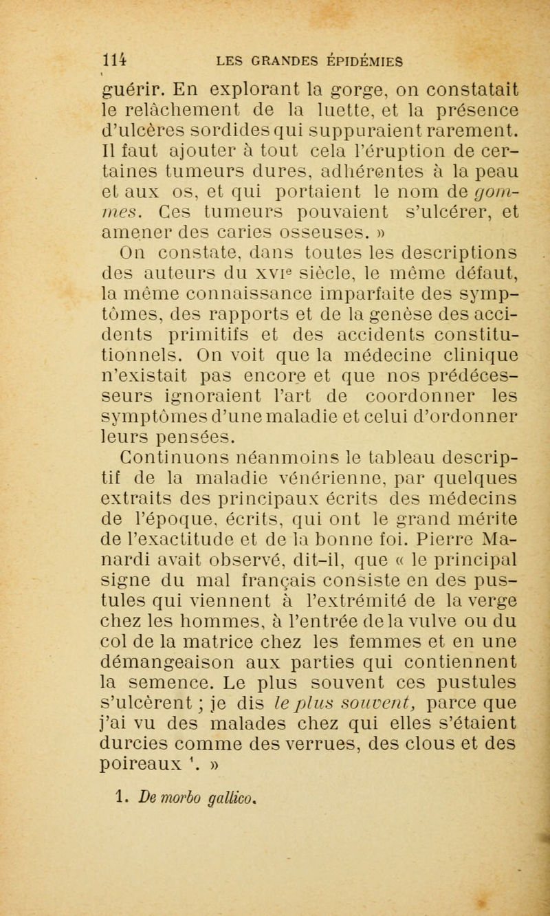 guérir. En explorant la gorge, on constatait le relâchement de la luette, et la présence d'ulcères sordides qui suppuraient rarement. Il faut ajouter à tout cela l'éruption de cer- taines tumeurs dures, adhérentes à la peau et aux os, et qui portaient le nom de gom- mes* Ces tumeurs pouvaient s'ulcérer, et amener des caries osseuses. » On constate, dans toutes les descriptions des auteurs du xvie siècle, le même défaut, la même connaissance imparfaite des symp- tômes, des rapports et de la genèse des acci- dents primitifs et des accidents constitu- tionnels. On voit que la médecine clinique n'existait pas encore et que nos prédéces- seurs ignoraient l'art de coordonner les symptômes d'une maladie et celui d'ordonner leurs pensées. Continuons néanmoins le tableau descrip- tif de la maladie vénérienne, par quelques extraits des principaux écrits des médecins de l'époque, écrits, qui ont le grand mérite de l'exactitude et de la bonne foi. Pierre Ma- nardi avait observé, dit-il, que « le principal signe du mal français consiste en des pus- tules qui viennent à l'extrémité de la verge chez les hommes, à l'entrée de la vulve ou du col de la matrice chez les femmes et en une démangeaison aux parties qui contiennent la semence. Le plus souvent ces pustules s'ulcèrent; je dis le plus souvent, parce que j'ai vu des malades chez qui elles s'étaient durcies comme des verrues, des clous et des poireaux \ »