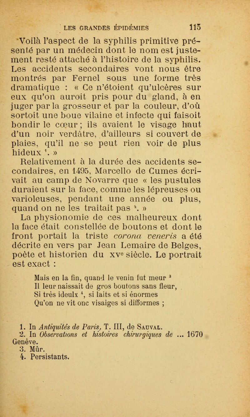 Voilà l'aspect de la syphilis primitive pré- senté par un médecin dont le nom est juste- ment resté attaché à l'histoire de la syphilis. Les accidents secondaires vont nous être montrés par Fernel sous une forme très dramatique : « Ce n'étoient qu'ulcères sur eux qu'on auroit pris pour du gland, à en juger parla grosseur et par la couleur, d'où sortoit une boue vilaine et infecte qui faisoit bondir le cœur; ils avaient le visage haut d'un noir verdâtre, d'ailleurs si couvert de plaies, qu'il ne se peut rien voir de plus hideux \ » Relativement à la durée des accidents se- condaires, en 1495, Marcello de Cumes écri- vait au camp de Novarre que « les pustules duraient sur la face, comme les lépreuses ou varioleuses, pendant une année ou plus, quand on ne les traitait pas \ » La physionomie de ces malheureux dont la face était constellée de boutons et dont le front portait la triste corona veneris a été décrite en vers par Jean Lemaire de Belges, poète et historien du xve siècle. Le portrait est exact : Mais en la fin, quand le venin fut meur 3 Il leur naissait de gros boutons sans fleur, Si très ideulx *, si laits et si énormes Qu'on ne vit onc visaiges si difformes ; 1. In Antiquités de Paris, T. III, de Sadval. 2. In Observations et histoires chirurgiques de ... 1670 Genève. 3. Mûr.