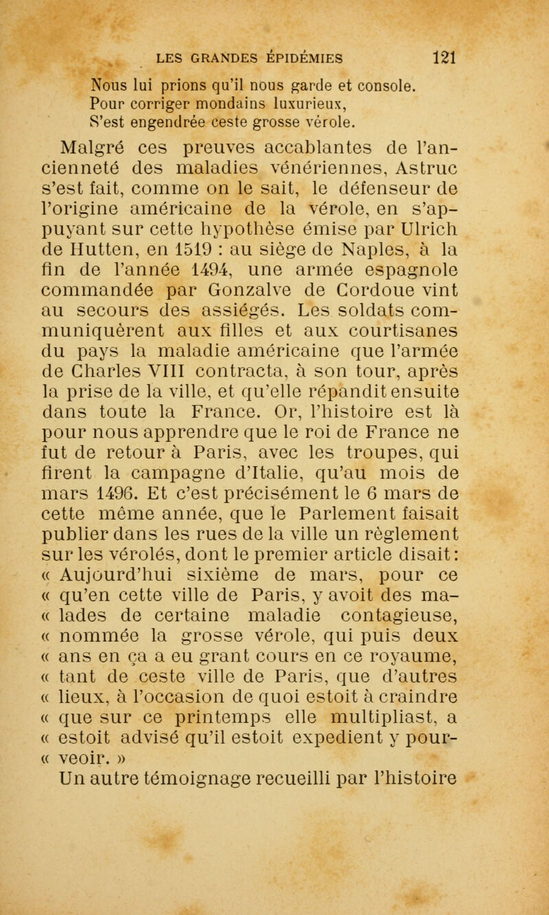 Nous lui prions qu'il nous garde et console. Pour corriger mondains luxurieux, S'est engendrée ceste grosse vérole. Malgré ces preuves accablantes de l'an- cienneté des maladies vénériennes, Astruc s'est fait, comme on le sait, le défenseur de l'origine américaine de la vérole, en s'ap- puyant sur cette hypothèse émise par Ulrich de Hutten, en 1519 : au siège de Naples, à la fin de l'année 1494, une armée espagnole commandée par Gonzalve de Cordoue vint au secours des assiégés. Les soldats com- muniquèrent aux filles et aux courtisanes du pays la maladie américaine que l'armée de Charles VIII contracta, à son tour, après la prise de la ville, et qu'elle répandit ensuite dans toute la France. Or, l'histoire est là pour nous apprendre que le roi de France ne fut de retour à Paris, avec les troupes, qui firent la campagne d'Italie, qu'au mois de mars 1496. Et c'est précisément le 6 mars de cette même année, que le Parlement faisait publier dans les rues de la ville un règlement sur les véroles, dont le premier article disait : « Aujourd'hui sixième de mars, pour ce « qu'en cette ville de Paris, y avoit des ma- « lades de certaine maladie contagieuse, « nommée la grosse vérole, qui puis deux « ans en ça a eu grant cours en ce royaume, « tant de ceste ville de Paris, que d'autres « lieux, à l'occasion de quoi estoit à craindre « que sur ce printemps elle multipliast, a « estoit advisé qu'il estoit expédient y pour- ce veoir. » Un autre témoignage recueilli par l'histoire