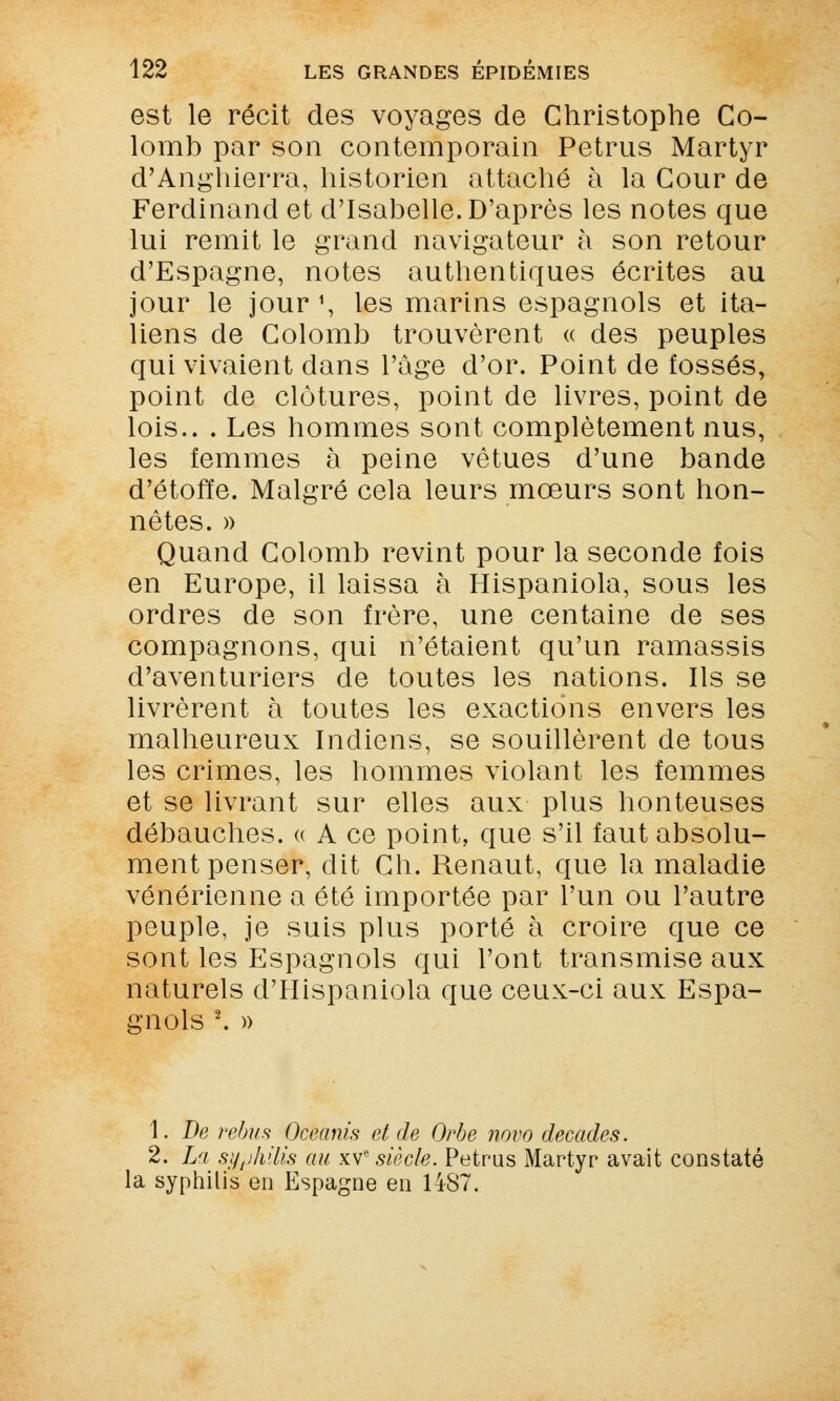 est le récit des voyages de Christophe Co- lomb par son contemporain Petrus Martyr d'Anghierra, historien attaché à la Cour de Ferdinand et d'Isabelle. D'après les notes que ■lui remit le grand navigateur à son retour d'Espagne, notes authentiques écrites au jour le jour1, les marins espagnols et ita- liens de Colomb trouvèrent « des peuples qui vivaient dans l'âge d'or. Point de fossés, point de clôtures, point de livres, point de lois.. . Les hommes sont complètement nus, les femmes à peine vêtues d'une bande d'étoffe. Malgré cela leurs mœurs sont hon- nêtes. » Quand Colomb revint pour la seconde fois en Europe, il laissa à Hispaniola, sous les ordres de son frère, une centaine de ses compagnons, qui n'étaient qu'un ramassis d'aventuriers de toutes les nations. Ils se livrèrent à toutes les exactions envers les malheureux Indiens, se souillèrent de tous les crimes, les hommes violant les femmes et se livrant sur elles aux plus honteuses débauches. « A ce point, que s'il faut absolu- ment penser, dit Ch. Renaut, que la maladie vénérienne a été importée par l'un ou l'autre peuple, je suis plus porté à croire que ce sont les Espagnols qui l'ont transmise aux naturels d'Hispaniola que ceux-ci aux Espa- gnols \ » 1. De rébus Oceanis et de Orbe novo décades. 2. La syphilis au xvesiècle. Petrus Martyr avait constaté la syphilis en Espagne en HS7.