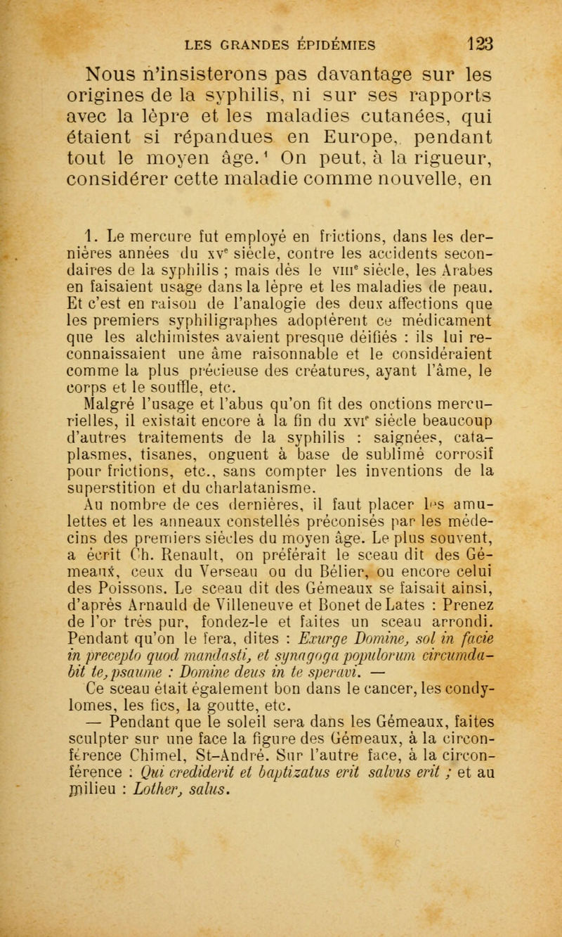 Nous n'insisterons pas davantage sur les origines de la syphilis, ni sur ses rapports avec la lèpre et les maladies cutanées, qui étaient si répandues en Europe, pendant tout le moyen âge.1 On peut, à la rigueur, considérer cette maladie comme nouvelle, en 1. Le mercure fut employé en frictions, dans les der- nières années du xve siècle, contre les accidents secon- daires de la syphilis ; mais dès le vme siècle, les Arabes en faisaient usage dans la lèpre et les maladies de peau. Et c'est en raison de l'analogie des deux affections que les premiers syphiligraphes adoptèrent ce médicament que les alchimistes avaient presque déifiés : ils lui re- connaissaient une âme raisonnable et le considéraient comme la plus précieuse des créatures, ayant l'âme, le corps et le souffle, etc. Malgré l'usage et l'abus qu'on fit des onctions mercu- rielles, il existait encore à la fin du xvi* siècle beaucoup d'autres traitements de la syphilis : saignées, cata- plasmes, tisanes, onguent à base de sublimé corrosif pour frictions, etc., sans compter les inventions de la superstition et du charlatanisme. Au nombre de ces dernières, il faut placer ljs amu- lettes et les anneaux constellés préconisés par les méde- cins des premiers siècles du moyen âge. Le plus souvent, a écrit Ch. Renault, on préférait le sceau dit des Gé- meaux, ceux du Verseau ou du Bélier, ou encore celui des Poissons. Le sc^au dit des Gémeaux se faisait ainsi, d'après Arnauld de Villeneuve et Bonet deLates : Prenez de l'or très pur, îondez-le et faites un sceau arrondi. Pendant qu'on le fera, dites : Exurge Domine, sol in facie in preceplo quod mandasti, et synagoga populorum circumda- bit te, psaume : Domine deus in te speravi. — Ce sceau était également bon dans le cancer, les condy- lomes, les fies, la goutte, etc. — Pendant que le soleil sera dans les Gémeaux, faites sculpter sur une face la figure des Gémeaux, à la circon- férence Chimel, St-André. Sur l'autre face, à la circon- férence : Qui credidevit et baptizatus erit salmis erit ; et au milieu : Lother, salus.