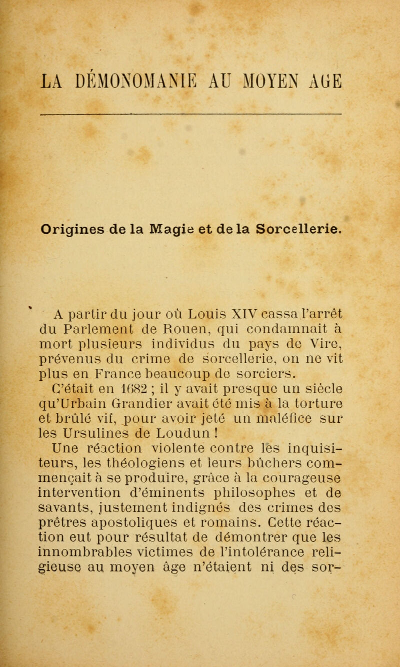 LA DEMONOMAME AU MOYEN AUE Origines de la Magie et de la Sorcellerie. A partir du jour où Louis XIV cassa l'arrêt du Parlement de Rouen, qui condamnait à mort plusieurs individus du pays de Vire, prévenus du crime de sorcellerie, on ne vit plus en France beaucoup de sorciers. C'était en 1682 ; il y avait presque un siècle qu'Urbain Grandier avait été mis à la torture et brûlé vif, pour avoir jeté un maléfice sur les Ursulines de Loudun ! Une réaction violente contre les inquisi- teurs, les théologiens et leurs bûchers com- mençait à se produire, grâce à la courageuse intervention d'éminents philosophes et de savants, justement indignés des crimes des prêtres apostoliques et romains. Cette réac- tion eut pour résultat de démontrer que les innombrables victimes de l'intolérance reli- gieuse au moyen âge n'étaient ni des sor-