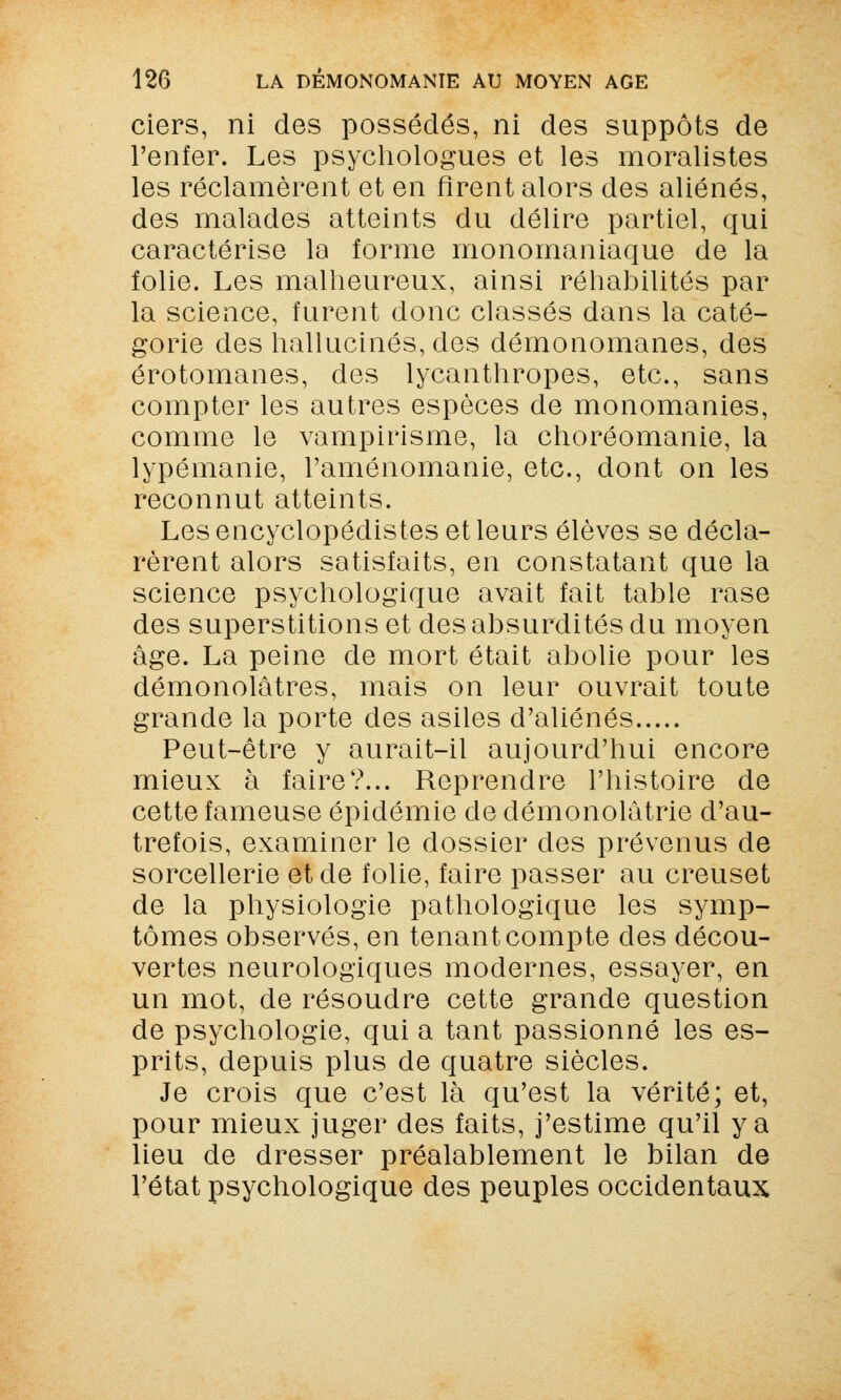 ciers, ni des possédés, ni des suppôts de l'enfer. Les psychologues et les moralistes les réclamèrent et en firent alors des aliénés, des malades atteints du délire partiel, qui caractérise la forme monomaniaque de la folie. Les malheureux, ainsi réhabilités par la science, furent donc classés dans la caté- gorie des hallucinés, des démonomanes, des érotomanes, des lycanthropes, etc., sans compter les autres espèces de monomanies, comme le vampirisme, la choréomanie, la lypémanie, l'aménomanie, etc., dont on les reconnut atteints. Les encyclopédistes et leurs élèves se décla- rèrent alors satisfaits, en constatant que la science psychologique avait fait table rase des superstitions et des absurdités du moyen âge. La peine de mort était abolie pour les démonolâtres, mais on leur ouvrait toute grande la porte des asiles d'aliénés Peut-être y aurait-il aujourd'hui encore mieux à faire?... Reprendre l'histoire de cette fameuse épidémie de démonolàtrie d'au- trefois, examiner le dossier des prévenus de sorcellerie et de folie, faire passer au creuset de la physiologie pathologique les symp- tômes observés, en tenant compte des décou- vertes neurologiques modernes, essayer, en un mot, de résoudre cette grande question de psychologie, qui a tant passionné les es- prits, depuis plus de quatre siècles. Je crois que c'est là qu'est la vérité; et, pour mieux juger des faits, j'estime qu'il y a lieu de dresser préalablement le bilan de l'état psychologique des peuples occidentaux
