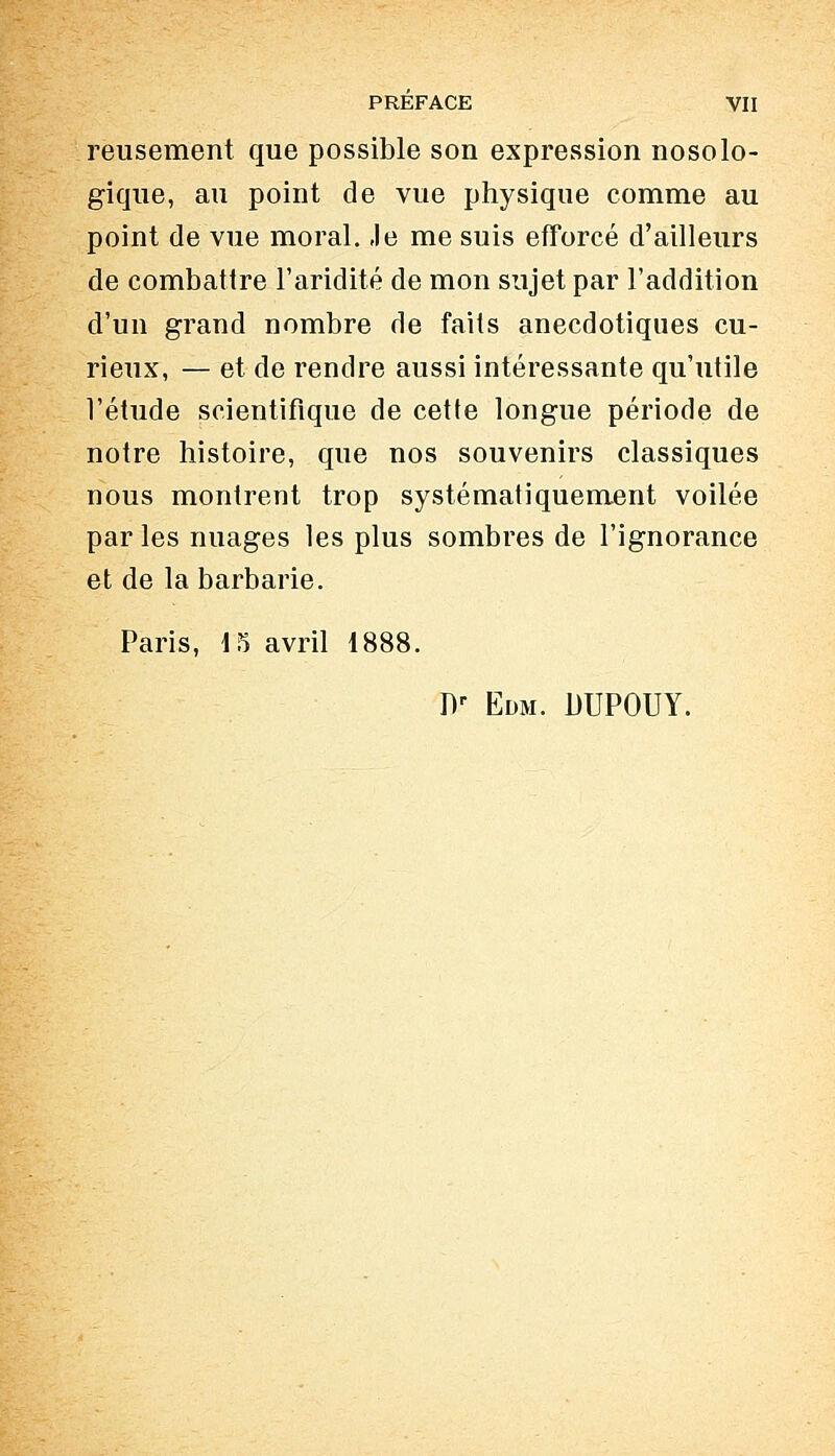 reusement que possible son expression nosolo- gique, au point de vue physique comme au point de vue moral. Je me suis efforcé d'ailleurs de combattre l'aridité de mon sujet par l'addition d'un grand nombre de faits anecdotiques cu- rieux, — et de rendre aussi intéressante qu'utile l'étude scientifique de cette longue période de notre histoire, que nos souvenirs classiques nous montrent trop systématiquement voilée par les nuages les plus sombres de l'ignorance et de la barbarie. Paris, 15 avril 1888. Dr Edm. DUPOUY.