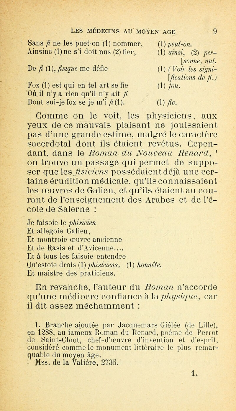 Sans fi ne les puet-on (1) nommer, (1) peut-on. Ainsinc (l)ne s'i doit nus (2) fier, (1) ainsi, (2) per- sonne, nul. De fi (1), fisique me défie (i) (Voir les sign- ifications de fi.) Fox (1) est qui en tel art se fie (1) fou. Où il n'y a rien qu'il n'y ait fi Dont sui-je fox se je m'i fi{\). (1) fie. Comme on le voit, les physiciens, aux yeux de ce mauvais plaisant ne jouissaient pas d'une grande estime, malgré le caractère sacerdotal dont ils étaient revêtus. Cepen- dant, dans le Roman du Nouveau Renard^ i on trouve un passage qui permet de suppo- ser qu& les flsiciens possédaient déjà une cer- taine érudition médicale, qu'ils connaissaient les œuvres de Galien, et qu'ils étaient au cou- rant de l'enseignement des Arabes et de l'é- cole de Salerne : Je faisoie le phisicien Et allegoie Galien, Et montroie œuvre ancienne Et de Rasis et d'Avicenne.... Et à tous les faisoie entendre Qu'estoie drois (1) phisiciens, (1) honnête. Et maistre des praticiens. En revanche, l'auteur du Roman n'accorde qu'une médiocre confiance à la physique j car il dit assez méchamment : 1. Branche ajoutée par Jacquemars Giélée (de Lille), en 1288, au fameux Ruman du Renard, poème de Perrot de Saint-Cloot, chef-d'œuvre d'invention et d'esprit, considéré comme le monument littéraire le plus remar- quable du moyen âge. , Mss. de la Valière, 2736. 1.