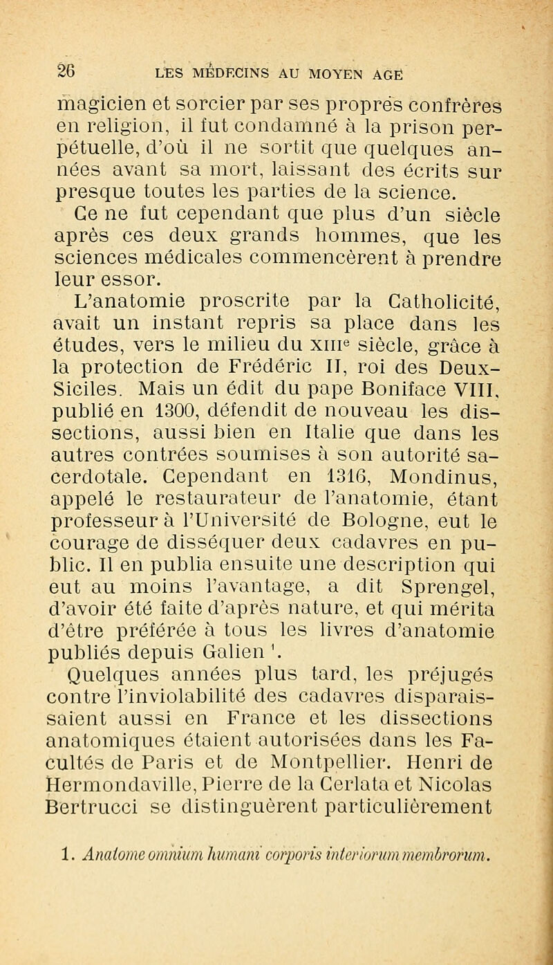 magicien et sorcier par ses propres confrères en religion, il fut condamné à la prison per- pétuelle, d'où il ne sortit que quelques an- nées avant sa mort, laissant des écrits sur presque toutes les parties de la science. Ge ne fut cependant que plus d'un siècle après ces deux grands hommes, que les sciences médicales commencèrent à prendre leur essor. L'anatomie proscrite par la Catholicité, avait un instant repris sa place dans les études, vers le milieu du xiue siècle, grâce à la protection de Frédéric II, roi des Deux- Siciles. Mais un édit du pape Boniface VIII, publié en 1300, défendit de nouveau les dis- sections, aussi bien en Italie que dans les autres contrées soumises à son autorité sa- cerdotale. Cependant en 1316, Mondinus, appelé le restaurateur de l'anatomie, étant professeur à l'Université de Bologne, eut le courage de disséquer deux cadavres en pu- blic. Il en publia ensuite une description qui eut au moins l'avantage, a dit Sprengel, d'avoir été faite d'après nature, et qui mérita d'être préférée à tous les livres d'anatomie publiés depuis Galien '. Quelques années plus tard, les préjugés contre l'inviolabilité des cadavres disparais- saient aussi en France et les dissections anatomiques étaient autorisées dans les Fa- cultés de Paris et de Montpellier. Henri de Hermondaville, Pierre de la Cerlata et Nicolas Bertrucci se distinguèrent particulièrement 1. Analome omnium liumani coloris intcriorum membrorum.