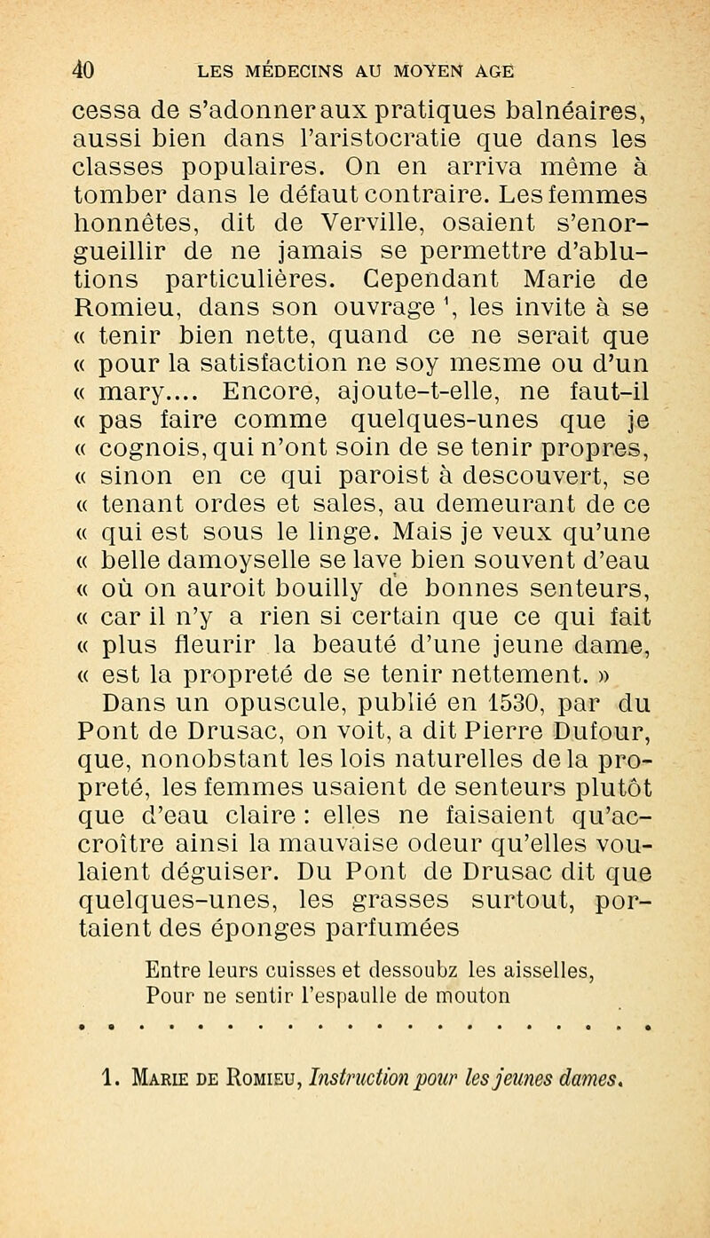 cessa de s'adonner aux pratiques balnéaires, aussi bien dans l'aristocratie que dans les classes populaires. On en arriva même à tomber dans le défaut contraire. Les femmes honnêtes, dit de Verville, osaient s'enor- gueillir de ne jamais se permettre d'ablu- tions particulières. Cependant Marie de Romieu, dans son ouvrage1, les invite à se « tenir bien nette, quand ce ne serait que « pour la satisfaction ne soy mesme ou d'un « mary.... Encore, ajoute-t-elle, ne faut-il « pas faire comme quelques-unes que je « cognois, qui n'ont soin de se tenir propres, « sinon en ce qui paroist à descouvert, se « tenant ordes et sales, au demeurant de ce « qui est sous le linge. Mais je veux qu'une « belle damoyselle se lave bien souvent d'eau « où on auroit bouilly de bonnes senteurs, « car il n'y a rien si certain que ce qui fait « plus fleurir la beauté d'une jeune dame, « est la propreté de se tenir nettement. » Dans un opuscule, publié en 1530, par du Pont de Drusac, on voit, a dit Pierre Dufour, que, nonobstant les lois naturelles delà pro- preté, les femmes usaient de senteurs plutôt que d'eau claire : elles ne faisaient qu'ac- croître ainsi la mauvaise odeur qu'elles vou- laient déguiser. Du Pont de Drusac dit que quelques-unes, les grasses surtout, por- taient des éponges parfumées Entre leurs cuisses et dessoubz les aisselles, Pour De sentir l'espaulle de mouton 1. Marie de Romieu, Instruction pour les jeunes dames.
