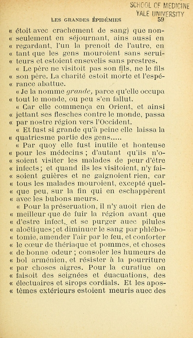 SCHCOL OF MEDÎCINE YALE UNIVERSITY LES GRANDES ÉPIDÉMIES 59 « étoit avec crachement de sang) que non- ce seulement en séjournant, ains aussi en « regardant, l'un la prenoit de l'autre, en ce tant que les gens mouroient sans serui- « teurs et estoient ensevelis sans prestres. « Le père ne visitoit pas son fils, ne le fils ce son père. La charité estoit morte et l'espè- ce rance abattue. ce Je la nomme grande,, parce qu'elle occupa « tout le monde, ou peu s'en fallut. « Car elle commença en Orient, et ainsi « jettant ses flesches contre le monde, passa « par nostre région vers l'Occident. « Et fust si grande qu'à peine elle laissa la « quatriesme partie des gens ce Par quoy elle fust inutile et honteuse « pour les médecins ; d'autant qu'ils n'o- « soient visiter les malades de peur d'être « infects; et quand ils les visitoient, n'y fai- cc soient guières et ne gaignoient rien, car ce tous les malades mouroient, excepté quel- ce que peu, sur la fin qui en eschappèrent ce avec les bubons meurs. ce Pour la préseruation, il n'y auoit rien de ce meilleur que de fuir la région avant que ce d'estre infect,, et se purger auec pilules ce aloëtiques; et diminuer le sang par phlébo- ce tomie, amender l'air par le feu, et conforter ce le cœur de thériaque et pommes, et choses ce de bonne odeur ; consoler les humeurs de ce bol arménien, et résister à la pourriture ce par choses aigres. Pour la curatiue on « faisoit des seignées et éuacuations, des « électuaires et sirops cordials. Et les apos- « tèmes extérieurs estoient meuris auec des