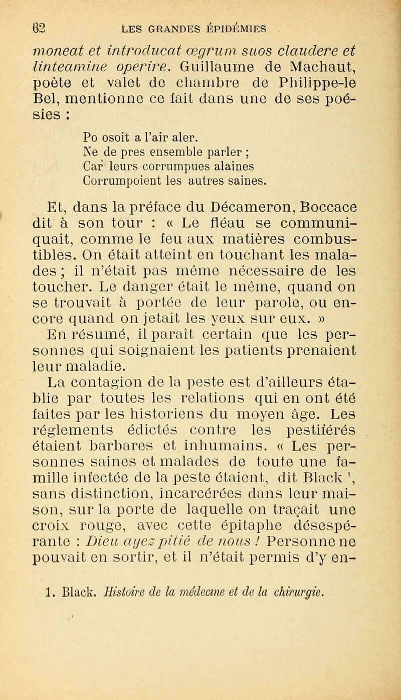 moneat et introclucat œgrum suos claudere et linteamine operire. Guillaume de Machaut, poète et valet de chambre de Philippe-le Bel, mentionne ce fait dans une de ses poé- sies : Po osoit a l'air aler. Ne de près ensemble parler ; Car leurs corrumpues alaines Corrumpoient les autres saines. Et, dans la préface du Décameron, Boccace dit à son tour : « Le fléau se communi- quait, comme le feu aux matières combus- tibles. On était atteint en touchant les mala- des ; il n'était pas même nécessaire de les toucher. Le danger était le même, quand on se trouvait à portée de leur parole, ou en- core quand on jetait les yeux sur eux. » En résumé, il paraît certain que les per- sonnes qui soignaient les patients prenaient leur maladie. La contagion de la peste est d'ailleurs éta- blie par toutes les relations qui en ont été faites par les historiens du moyen âge. Les règlements édictés contre les pestiférés étaient barbares et inhumains. « Les per- sonnes saines et malades de toute une fa- mille infectée de la peste étaient, dit Black 1, sans distinction, incarcérées dans leur mai- son, sur la porte de laquelle on traçait une croix rouge, avec cette épitaphe désespé- rante : Dieu ayez pitié de nous ! Personne ne pouvait en sortir, et il n'était permis d'y en-